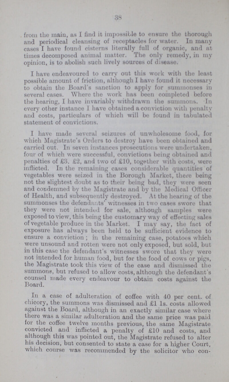 38 from the main, as I find it impossible to ensure the thorough and periodical cleansing of receptacles for water. In many cases I have found cisterns literally full of organic, and at times decomposed animal matter. The only remedy, in my opinion, is to abolish such lively sources of disease. I have endeavoured to carry out this work with the least possible amount of friction, although I have found it necessary to obtain the Board's sanction to apply for summonses in several cases. Where the work has been completed before the hearing, I have invariably withdrawn the summons. In every other instance 1 have obtained a conviction with penalty and costs, particulars of which will be found in tabulated statement of convictions. I have made several seizures of unwholesome food, for which Magistrate's Orders to destroy have been obtained and carried out. In seven instances prosecutions were undertaken, four of which were successful, convictions being obtained and penalties of £3. £2, and two of £10, together with costs, were inflicted. In the remaining cases considerable quantities of vegetables were seized in the Borough Market, there being not the slightest doubt as to their being bad, they were seen and condemned by the Magistrate and by the Medical Officer of Health, and subsequently destroyed. At the hearing of the summonses the defendants' witnesses in two cases swore that they were not intended for sale, although samples were exposed to view, this being the customary way of effecting sales of vegetable produce in the Market. I may say, the fact of exposure has always been held to be sufficient evidence to ensure a conviction; in the remaining case, potatoes which were unsound and rotten were not only exposed, but sold, but in this case the defendant's witnesses swore that they were not intended for human food, but for the food of cows or pigs, the Magistrate took this view of the case and dismissed the summons, but refused to allow costs, although the defendant's counsel made every endeavour to obtain costs against the Board. In a case of adulteration of coffee with 40 per cent, of chicory, the summons was dismissed and £1 1s. costs allowed against the Board, although in an exactly similar case where there was a similar adulteration and the same price was paid for the coffee twelve months previous, the same Magistrate convicted and inflicted a penalty of £10 and costs, and although this was pointed out, the Magistrate refused to alter his decision, but consented to state a case for a higher Court, which course was recommended by the solicitor who con¬