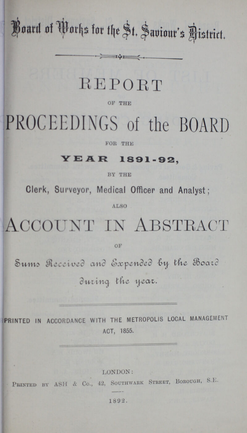 Board of Works for the Saviour's District. Repoet of the PROCEEDINGS of the BOARD for the YEAR 1891-92, by the Clerk, Surveyor, Medical Officer and Analyst; also Account in Abstract of Sums Received and Expended by the Board during the year. PRINTED IN ACCORDANCE WITH THE METROPOLIS LOCAL MANAGEMENT ACT, 1855. LONDON: PllINTED BY ASH & Co., 42, SOUTHWARK STREET, BOROUGH, S.K. 1892.
