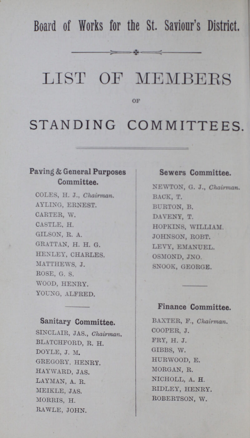 Board of Works for the St. Saviour's District. LIST OF MEMBERS OF STANDING COMMITTEES. Paving & General Purposes Committee. COLES, H. J., Chairman. AYLING, ERNEST. CARTER, W. CASTLE, H. GILSON, R. A. GRATTAN, H. H. G. HENLEY, CHARLES. MATTHEWS. J. ROSE, G. S. WOOD, HENRY. YOUNG, ALFRED. Sanitary Committee. SINCLAIR, JAS., Chairman. BLATCHFORD, R. H. DOYLE, J. M. GREGORY, HENRY. HAYWARD, JAS. LAYMAN, A. R. MEIKLE, JAS. MORRIS, H. RAWLE, JOHN. Sewers Committee. NEWTON, G. J., Chairman. BACK, T. BURTON, B. DAVENY, T. HOPKINS. WILLIAM. JOHNSON, ROBT. LEVY, EMANUEL. OSMOND, JNO. SNOOK, GEORGE. Finance Committee. BAXTER, F., Chairman. COOPER, J. FRY, H. J. GIBBS, W. HURWOOD, E. MORGAN, R. NICHOLL, A. H. RIDLEY, HENRY. ROBERTSON, W.