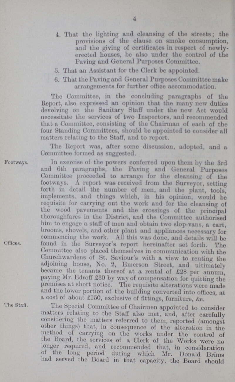 4 4. That the lighting and cleansing of the streets; the provisions of the clause on smoke consumption, and the giving of certificates in respect of newly erected houses, be also under the control of the Paving and General Purposes Committee. 5. That an Assistant for the Clerk be appointed. G. That the Paving and General Purposes Committee make arrangements for further office accommodation. The Committee, in the concluding paragraphs of the Report, also expressed an opinion that the many new duties devolving on the Sanitary Staff under the new Act would necessitate the servicos of two Inspectors, and recommended that a Committee, consisting of the Chairman of each of the four Standing Committees, should bo appointed to consider all matters relating to the Staff, and to report. The Report was, after some discussion, adopted, and a Committee formed as suggested. Footways. Offices. In exercise of the powers conferred upon them by tho 3rd and 6th paragraphs, the Paving and General Purposes Committee proceeded to arrange for tho cleansing of the footways. A report was received from the Surveyor, setting forth in detail the number of men, and tho plant, tools, implements, and things which, in his opinion, would be requisite for carrying out the work and for tho cleansing of the wood pavements and the crossings of the principal thoroughfares in the District, and the Committee authorised him to engage a staff of men and obtain two slop-vans, a cart, brooms, shovels, and other plant and appliances necessary for commencing the work. All this was done, and details will be found in tho Surveyor's report hereinafter set forth. The Committee also placed themselves in communication with the Churchwardens of St. Saviour's with a view to renting the adjoining house, No. 2, Emerson Street, and ultimately became the tenants thereof at a rental of £28 per annum, paying Mr. Edroff £30 by way of compensation for quitting the premises at short notice. The requisite alterations were made and the lower portion of the building converted into offices, at a cost of about £150, exclusive of fittings, furniture, &c. The Staff. The Special Committee of Chairmen appointed to consider matters relating to the Staff also met, and, after carefully considering the matters referred to them, reported (amongst other things) that, in consequence of tho alteration in the method of carrying on the works under tho control of the Board, the services of a Clerk of tho Works were no longer required, and recommended that, in consideration of the long period during which Mr. Donald Brims had served the Board in that capacity, tho Board should