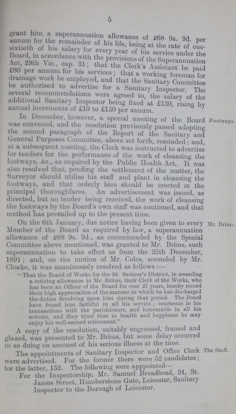 5 grant him a superannuation allowance of £68 9s 9d per annum for the remainder of his life, being at the rate of one- sixtieth of his salary for every year of his service under the Board, in accordance with the provision of the Superannuation Act, 29th Vic., cap. 31; that the Clerk's Assistant bo paid £80 per annum for his services; that a working foreman for drainage work be employed, and that the Sanitary Committee be authorised advertise for a Sanitary Inspector. The several recommendation. were agreed to, the salary of the additional Sanitary Inspector being fixed at £130 rising by annual increments of £10 to £150 per annum. In December, however, a special meeting of the Board was convened, and the resolution previously passed adopting the second paragraph of the Report of the Sanitary and General Purposes Committee, above set forth, rescinded; and, at a subsequent meeting, the Clerk was instructed to advertise for tenders for the performance of the work of cleansing the footways, &c., us required by the Public Health Act. It was also resolved that, pending the settlement of the matter, the Surveyor should utilise his staff and plant in cleansing the footways, and that orderly bins should be erected in the principal thoroughfares. An advertisement was issued, as directed, but no tender being received, the work of cleansing the footways by the Hoard's own staff was continued, and that method has prevailed up to the present time. Footways. On the 6th January, due notice having been given to every Member of the Board as required by law, a superannuation allowance of £68 9s. 9d., as recommended by the Special Committee above mentioned, was granted to Mr. Brims, such superannuation to take effect as from the 25th December, 1891; and, on the motion of Mr. Coles, seconded by Mr. Cloake, it was unanimously resolved as follows:— That the Board of Works for the St. Saviour's District, in awarding a retiring allowance to Mr. Brims, their Clerk of the Works, who has been an Ollicer of the Board for over 27 years, hereby record their high appreciation of the manner in which he has discharged the duties devolving upon him during that period. The Board have found him faithful in all his service ; courteous in his transactions with the parishioners, and honourable in all his actions, and they trust that in health and happiness he may enjoy his well-earned retirement. Mr. Brims. A copy of the resolution, suitably engrossed, trained ana glazed, was presented to Mr. Brims, but some delay occurred in so doing on account of his serious illness at the time. The appointments of Sanitary Inspector and Office Clerk were advertised. For the former there were 52 candidates, for the latter, 152. The following were apppointed— For the Inspectorship, Mr. Samuel Broadhead 24, St. James Street, Humberstone Gate, Leicester, Sanitary Inspector to the Borough of Leicester. The Staff.