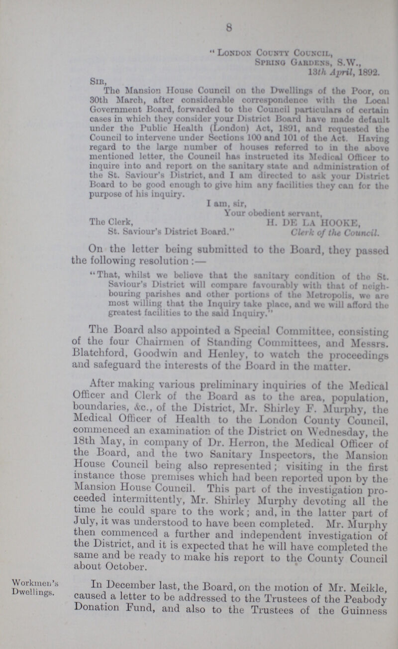 8 London County Council, Spring Gardens, S.W., 13th April, 1892. Sir, The Mansion House Council on the Dwellings of the Poor, on 30th March, after considerable correspondence with the Local Government Board, forwarded to the Council particulars of certain cases in which they consider your District Board have made default under tho Public Health (London) Act, 1891, and requested the Council to intervene under Sections 100 and 101 of the Act. Having regard to the large number of houses referred to in tho above mentioned letter, tho Council has instructed its Medical Officer to inquire into and report on tho sanitary state and administration of the St. Saviour's District, and I am directed to ask your District Board to be good enough to give him any facilities they can for the purpose of his inquiry. I am, sir, Your obedient servant, The Clerk, H. DE LA HOOKE, St. Saviour's District Board. Clerk of the Council. On the letter being submitted to the Board, they passed the following resolution:— That, whilst we believe that the sanitary condition of tho St. Saviour's District will compare favourably with that of neigh bouring parishes and other portions of the Mrtropolis, wo aro most willing that the Inquiry take place, and we will afford the greatest facilities to the said Inquiry. The Board also appointed a Special Committee, consisting of the four Chairmen of Standing Committees, and Messrs. Blatchford, Goodwin and Henley, to watch the proceedings and safeguard the interests of the Board in tho matter. After making various preliminary inquiries of the Medical Officer and Clerk of the Board as to the area, population, boundaries, &c., of the District, Mr. Shirley F. Murphy, the Medical Officer of Health to the London County Council, commenced an examination of the District on Wednesday, the 18th May, in company of Dr. Herron, the Medical Officer of the Board, and the two Sanitary Inspectors, the Mansion House Council being also represented; visiting in the first instance those premises which had been reported upon by the Mansion House Council. This part of the investigation pro ceeded intermittently, Mr. Shirley Murphy devoting all the time the could spare to the work; and, in the latter part of July, it was understood to have been completed. Mr. Murphy then commenced a further and independent investigation of the District, and it is expected that he will have completed the same and be ready to make his report to the County Council about October. Workmeri's Dwellings. In December last, the Board, on the motion of Mr. Meikle, caused a letter to be addressed to the Trustees of the Peabody Donation Fund, and also to the Trustees of the Guinness