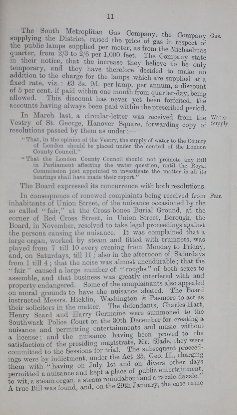 11 The South Metropolitan Gas Company, the Company supplying the District, raised the price of gas in respect of the public lamps supplied per meter, as from the Michaelmas quarter, from 2/3 to 2/6 per 1,000 feet. The Company state in their notice that the increase they believe to be only temporary, and they have therefore decided to make no addition to the charge for the lamps which are supplied at a fixed rate, viz.: £3 3s. 9d. per annum, a discount of 5 per cent. if paid Within one month from quarter-day, being allowed. This discount has never yet been forfeited the accounts having always been paid within the prescribed period Gas. In March last, a circular-letter was received from the vestry of St. George, Hanover Square, forwarding copy of ' resolutions passed by them as under:- That, in the opinion of the Vestry, the supply of water to the County of London should be placed under the control of the London County Council. That the London County Council should not promote any Bill in Parliament affecting the water question, until the Royal Commision just appointed to investigate the matter in all its bearings shall have made their report. The Board expressed its concurrence with both resolutions. Water Supply. In consequence of renewed complaints being received from inhabitants of Union Street, of the nuisance occasioned by the so called fair, at the Cross-bones Burial Ground, at the corner of Red Cross Street, in Union Street, Borough, the Board, in November, resolved to take legal proceedings against the persons Causing the nuisance. It was complained that a large organ, worked by steam and fitted with trumpets, was played from 7 till 10 every evening from Monday to Friday, and, on Saturdays, till 11; also in the afternoon of Saturdays from 1 till 4; that the noise was almost unendurable; that the fair caused a large number of roughs of both sexes to assemble, and that business was greatly interfered with and property endangered. Some of the complainants also appealed on moral grounds to have the nuisance abated. The Board instructed Messrs. Hicklin, Washington & Pasmore to act as their solicitors in the matter. The defendants, Charles Hart, Henry Scard and Harry Germaine were summoned to the Southwark Police Court on the 30th December for creating a nuisance and permitting entertainments and music without a license; and the nuisance having been proved to the satisfaction of the presiding magistrate, Mr. Slade, they were committed to the Sessions for trial. The subsequent procee ings were by indictment, under the Act 25, Geo. II., charging them with having on July 1st and on divers other days permitted a nuisance and kept a place of public en enteertainment, to wit, a steam organ, a steam roundabout and a razzle-dazz A true Bill was found, and, on the 29th January, the case came . Pair.