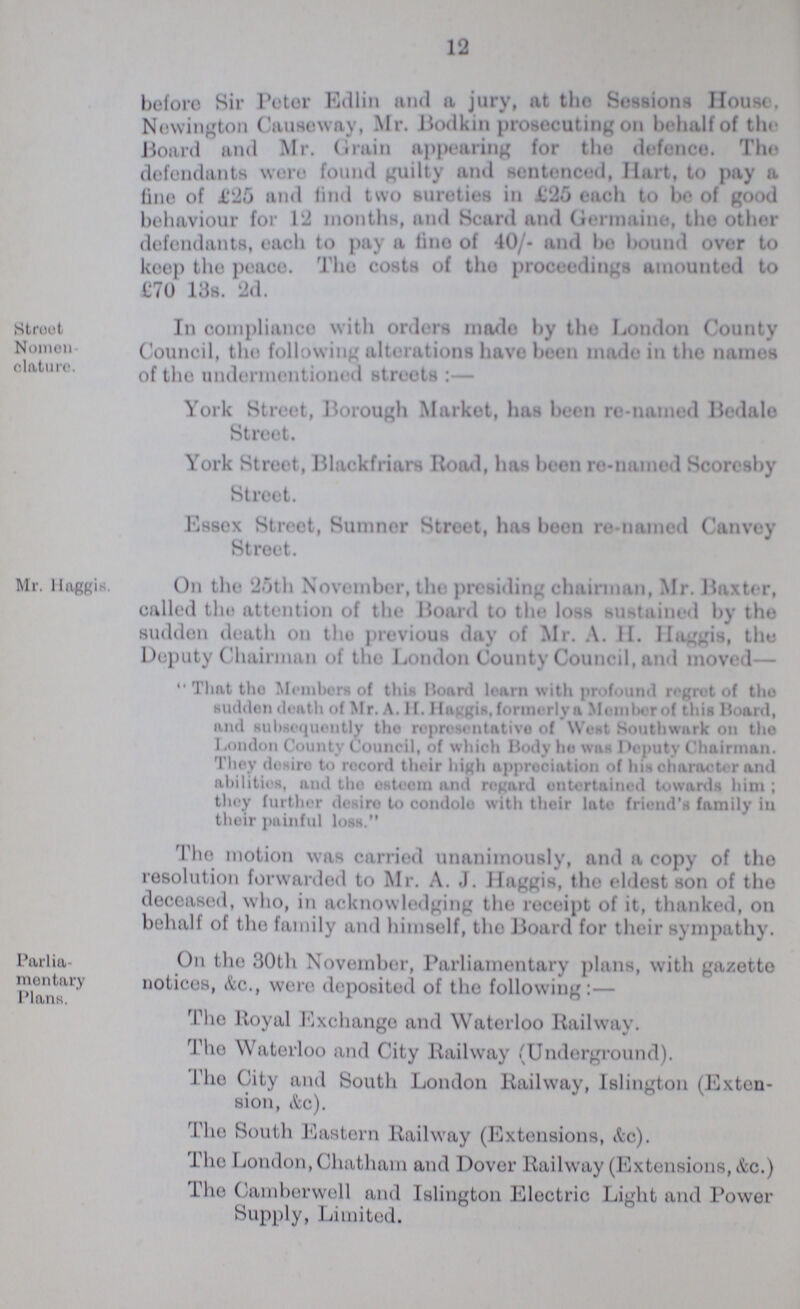 12 before Sir Peter Edlin and a jury, at the Sessions House. Newington Causeway, Mr. Bodkin prosecuting on behalf of the Board and Mr. Grain appearing for the defence. The defendants were found guilty and sentenced, Hart, to pay a fine of £25 and find two sureties in £25 each to be of good behaviour for 12 months, and Scard and Germaine, the other defendants, each to pay a lino of 40/- and bo bound over to keep the peace. The costs of the proceedings amounted to £70 13s. 2d. Stroot Nomen clature. In compliance with orders made by the London County Council, the following alterations have been made in the names of the undermentioned streets:— York Street, Borough Market, has been re-named Bedale Street. York Street, Blackfriars Road, has been re-named Scoresby Street. Essex Street, Sumner Street, has been re-named Canvey Street. Mr. Haggis. On the 2.5th November, the presiding chairman, Mr. Baxter, called the attention of the Board to the loss sustained by the sudden death on tho previous day of Mr. A. II. Haggis, the Deputy Chairman of the London County Council, and moved — That tho Members of this Board learn with profound regrot of tho sudden death of Mr. A. II. Haggis, formerly a Member of this Hoard, and subsequently tho representative of West Southwnrk on tho London County Council, of which Body he was Deputy Chairman. They desire to record their high appreciation of his character and abilities, and tho esteem and regard ontertained towards him; thoy further desire to condole with their late friend's family in their painful loss. Tho motion was carried unanimously, and a copy of the resolution forwarded to Mr. A. J. Haggis, the eldest son of the deceased, who, in acknowledging the receipt of it, thanked, on behalf of the family and himself, the Board for their sympathy. Parlia mentary Plans. On the 30th November, Parliamentary plans, with gazette notices, &c., were deposited of the following:— Tho lloyal Exchange and Waterloo Railway. The Waterloo and City Railway (Underground). The City and South London Railway, Islington (Exten sion, &c). The South Eastern Railway (Extensions, &c). The London, Chatham and Dover Railway (Extensions, &c.) The Camberwell and Islington Eloctric Light and Power Supply, Limited.