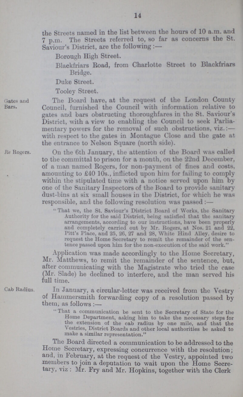14 the Streets named in the list between the hours of 10 a.m. and 7 p.m. The Streets referred to, so far as concerns the St. Saviour's District, are the following Borough High Street. Blackfriars Road, from Charlotte Street to Blackfriars Bridge. Duke Street. Toolev Street. Gates and Bars. The Board have, at the request of the London County Council, furnished the Council with information relative to gates and bars obstructing thoroughfares in the St. Saviour's District, with a view to enabling the Council to seek Parlia mentary powers for the removal of such obstructions, viz.:— with respect to the gates in Montague Close and the gate at the entrance to Nelson Square (north side). Re Rogers. On the 6th January, the attention of the Board was called to the committal to prison for a month, on the 422nd December, of a man named Rogers, for non-payment of fines and costs, amounting to £40 10s., inflicted upon him for failing to comply within the stipulated time with a notice served upon him by one of the Sanitary Inspectors of the Hoard to provide sanitary dust-bins at six small houses in the District, for which he was responsible, and the following resolution was passed:— That we, the St. Saviour's District Board of Works, the Sanitary Authority for the said District, being satisfied that the sanitary arrangements, according to our instructions, have been properly and completely carried out by Mr. Rogers, at Nob. 21 and 22, Pitt's Place, and 25, 26, 27 and 28, White Hind Alley, desire to request the Home Secretary to remit the remainder of the sen tence passed upon him for the non-execution of tho said work. Application was made accordingly to the Home Secretary, Mr. Matthews, to remit the remainder of the sentence, but, after communicating with the Magistrate who tried the case (Mr. Slade) he declined to interfere, and the man served his full time. Cab Radius. In January, a circular-letter was received from the Vestry of Hammersmith forwarding copy of a resolution passed by them, as follows:— That a communication be sent to the Secretary of State for the Home Department, asking him to take the necessary steps for the extension of the cab radius by one mile, and that the Vestries, District Boards and other local authorities be asked to make a similar representation. The Board directed a communication to be addressed to the Home Secretary, expressing concurrence with the resolution; and, in February, at the request of the Vestry, appointed two members to join a deputation to wait upon the Home Secre tary, viz : Mr. Fry and Mr. Hopkins, together with the Clerk
