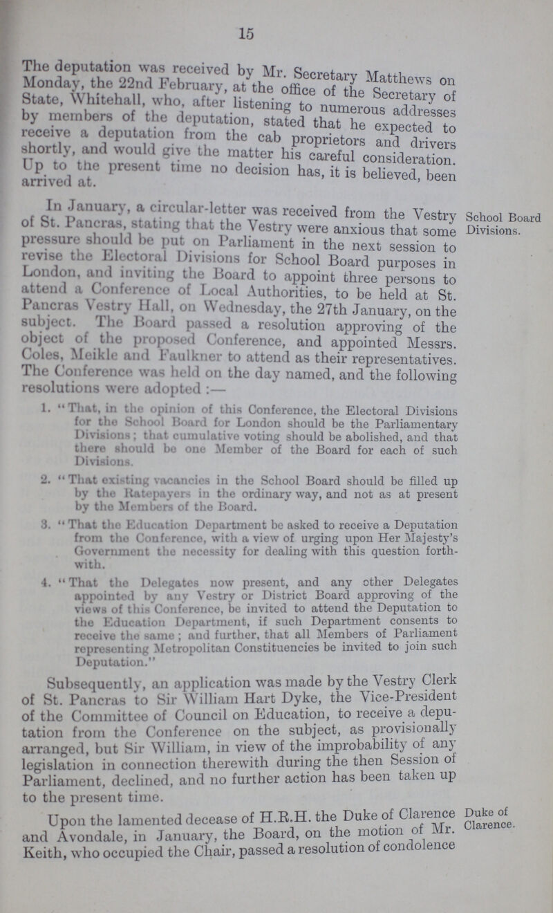 15 The deputation was received by Mr. Secretary Matthews on Monday, the 22nd February, at the office of the Secretary of State, Whitehall who after listening to numerous addresses by members of the deputation, stated that he expected to receive a deputation from the cab proprietors and drivers shortly, and would ,, v. the matter his careful consideration! Up to the present time no decision has, it is believed been arrived at. ' In January, a circular-letter was received from the Vestry of St. Pancras, stating that the Vestry were anxious that some pressure should be put on Parliament in the next session to revise the Electoral Divisions for School Board purposes in London, and inviting the Board to appoint three persons to attend a Conference of Local Authorities, to be held at St. Pancras Vestry Hall, on Wednesday, the 27th January, on the subject. The Board passed a resolution approving of the object of the proposed Conference, and appointed Messrs. Coles. Meikle and Faulkner to attend as their representatives. The Conference was lu-1.1 on the day named, and the following resolutions were adopted:— 1. That, in the opinion of this Conference, the Electoral Divisions for the School Board for London should be the Parliamentary Divisions; that cumulative voting should be abolished, and that there should be one Member of the Board for each of such Divisions. 2. That existing vacancies in the School Board should be filled up by the Ratepayer in the ordinary way, and not as at present by the Members of the Board. 3. That the Education Department be asked to receive a Deputation from the Conference, with a view of urging upon Her Majesty's Government the necessity for dealing with this question forth with. 4. That the Delegates now present, and any other Delegates appointed by any Vestry or District Board approving of the views of this Conference, be invited to attend the Deputation to the Education Department, if such Department consents to receive the same; and further, that all Members of Parliament representing Metropolitan Constituencies be invited to join such Deputation. School Board Divisions. Subsequently, an application was made by the Vestry Clerk of St. Pancras to Sir William Hart Dyke, the Vice-President of the Committee of Council on Education, to receive a depu tation from the Conference on the subject, as provisionally arranged, but Sir William, in view of the improbability of any legislation in connection therewith during the then Session of Parliament, declined, and no further action has been taken up to the present time. Upon the lamented decease of H.R.H. the Duke of Clarence and Avondale, in January, the Board, on the motion of Mr. Keith, who occupied the Chair, passed a resolution of condolence Duke of Clarence.