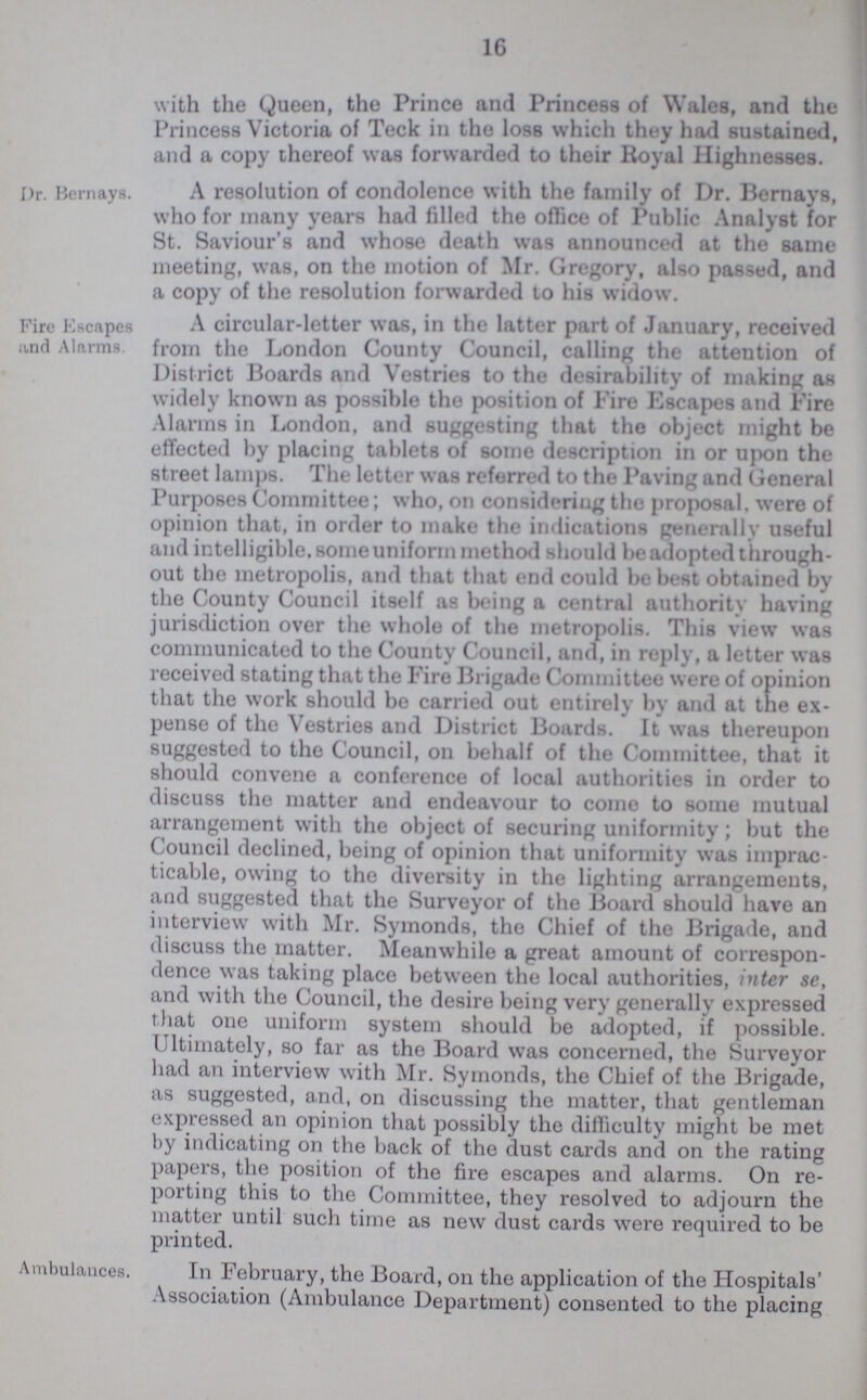 16 with the Queen, the Prince and Princess of Wales, and the Princess Victoria of Teck in the loss which they had sustained, and a copy thereof was forwarded to their Royal Highnesses. Dr. Bernays. A resolution of condolence with the family of Dr. Bernays, who for many years had filled the office of Public Analyst for St. Saviour's and whose death was announced at the same meeting, was, on the motion of Mr. Gregory, also passed, and a copy of the resolution forwarded to his widow. Fire Escapes and Alarms. A circular-letter was, in the latter part of January, received from the London County Council, calling the attention of District Boards and Vestries to the desirability of making as widely known as possible the position of Fire Escapes and Fire Alarms in London, and suggesting that the object might be effected by placing tablets of some description in or upon the street lamps. The letter was referred to the Paving and General Purposes Committee; who, on considering the proposal, were of opinion that, in order to make the indications generally useful and intelligible, some uniform method should be adopted through out the metropolis, and that that end could be best obtained by the County Council itself as being a central authority having jurisdiction over the whole of the metropolis. This view was communicated to the County Council, and, in reply, a letter was received stating that the Fire Brigade Committee were of opinion that the work should be carried out entirely by and at the ex pense of the Vestries and District Boards. It was thereupon suggested to the Council, 011 behalf of the Committee, that it should convene a conference of local authorities in order to discuss the matter and endeavour to come to some mutual arrangement with the object of securing uniformity; but the Council declined, being of opinion that uniformity was imprac ticable, owing to the diversity in the lighting arrangements, and suggested that the Surveyor of the Board should have an interview with Mr. Symonds, the Chief of the Brigade, and discuss the matter. Meanwhile a great amount of correspon dence was taking place between the local authorities, inter se, and with the Council, the desire being very generally expressed that one uniform system should be adopted, if possible. Ultimately, so far as the Board was concerned, the Surveyor had an interview with Mr. Symonds, the Chief of the Brigade, as suggested, and, on discussing the matter, that gentleman expressed an opinion that possibly the difficulty might be met by indicating on the back of the dust cards and on the rating papers, the position of the fire escapes and alarms. On re porting this to the Committee, they resolved to adjourn the matter until such time as new dust cards were required to be printed. Ambulances. In February, the Board, on the application of the Hospitals' Association (Ambulance Department) consented to the placing