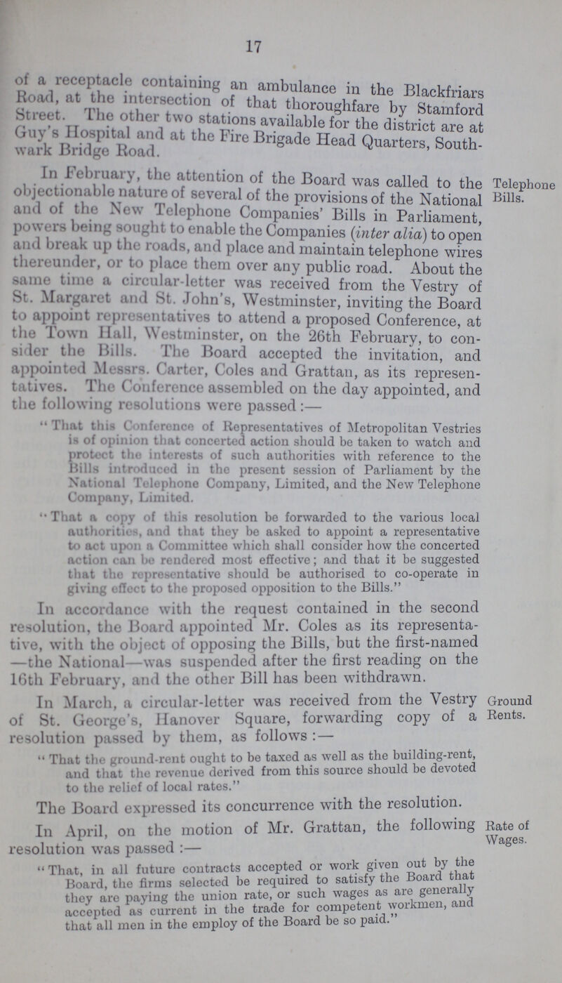 17 of a receptacle containing an ambulance in the Blackfriars Road, at the intersection of that thoroughfare by Stamford Street. The other two stations available for the district are at Guy's Hospital and at the Fire Bridge Head Quarters, Soth- wark Bridge Road. In February, the attention of the Board was called to the objectionable nature of several of the provisions of the National and of the New Telephone Companies' Bills in Parliament powers being sought to enable the Companies (inter alia) to open and break up tin roads, and place and maintain telephone wires thereunder, or to place them over any public road. About the same time a circular-letter was received from the Vestry of St. Margaret and St. Johns, Westminster, inviting the Board to appoint representatives to attend a proposed Conference, at the Town Hall, Westminster, on the 26th February, to con sider the Bills. The Board accepted the invitation, and appointed Messrs. Carter, Coles and Grattan, as its represen tatives. The Conference assembled on the day appointed, and the following resolutions were passed:— That this Conference of Representatives of Metropolitan Vestries is of opinion that concerted action should be taken to watch and protect the interests of such authorities with reference to the Hills introduced in the present session of Parliament by the National 'IVlophoM Company, Limited, and the New Telephone Company, Limited. That a copy of this resolution be forwarded to the various local authorities, and that they be asked to appoint a representative to act upon a Committee which shall consider how the concerted action run be rendered most effective; and that it be suggested tn.it the repreventative should be authorised to co-operate in giving effect to the proposed opposition to the Bills. Telephone Bills. In accordance with the request contained in the second resolution, the Board appointed Mr. Coles as its representa tive, with the object of opposing the Bills, but the first-named —the National—was suspended after the first reading on the 16th Februarv. and the other Bill has been withdrawn. In March, a circular-letter was received from the Vestry of St. George's, Hanover Square, forwarding copy of a resolution passed by them, as follows: — That the ground-rent ought to be taxed as well as the building-rent, and that the revenue derived from this source should be devoted to the relief of local rates. Ground Rents. The Board expressed its concurrence with the resolution. In April, on the motion of Mr. Grattan, the following resolution was passed:— That, in all future contracts accepted or work given out by the Board, the firms selected be required to satisfy the Board that tliev are paving the union rate, or such wages as are general y accepted as current in the trade for competent workmen, and that all men in the employ of the Board be so paid. Rate of Wages.