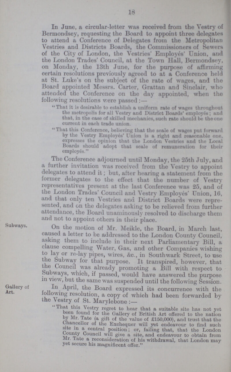 16 In June, a circular-letter was received from the Vestry of Bermondsey, requesting the Board to appoint three delegates to attend a Conference of Delegates from the Metropolitan Vestries and Districts Boards, the Commissioners of Sewers of the City of London, the Vestries' Employes' Union, and the London Trades' Council, at the Town Hall, Bermondsey, on Monday, the 13th June, for the purpose of affirming certain resolutions previously agreed to at a Conference held at St. Luke's on the subject of the rate of wages, and the Board appointed Messrs. Carter, Grattan and Sinclair, who attended the Conference on the day appointed, when the following resolutions were passed:— That it is desirable to establish a uniform rate of wages throughout the metropolis for all Vestry and District Boards' employes; and that, in the case of skilled mechanics, such rate should be the one current in each trade union. That this Conference, believing that the scalo of wages put forward by the Vestry Employes' Union is a right and reasonable one. expresses the opinion that the London Vestries and the Local Boards should adopt that scale of remuneration for their employes. The Conference adjourned until Monday, the 25th July, and a further invitation was received from the Vestry to appoint delegates to attend it; but, after hearing a statement from the former delegates to the effect that the number of Vestry representatives present at the last Conference was 25, and of the London Trades' Council and Vestry Employes' Union, 1G, and that only ten Vestries and District Boards were repre sented, and on the delegates asking to be relieved from further attendance, the Board unanimously resolved to discharge them and not to appoint others in their place. Subways. On the motion of Mr. Meikle, the Board, in March last, caused a letter to be addressed to the London County Council, asking them to include in their next Parliamentary Bill, a clause compelling Water, Gas, and other Companies wishing to lay or re-lay pipes, wires, Ac., in Southwark Street, to use the Subway for that purpose. It transpired, however, that the Council was already promoting a Bill with respect to Subways, which, if passed, would have answered the purpose in view, but the same was suspended until the following Session. Gallery of Art. In April, the Board expressed its concurrence with the following resolution, a copy of which had been fonvarded by the Vestry of St. Marylebone:— That this Vestry regret to hear that a suitable site has not yet been found for the Gallery of British Art offered to the nation by Mr. Tate (a gift of the value of £150,000), and trust that the Chancellor of the Exchequer will yet endeavour to find such site in a central position; or, failing that, that the London County Council will give a site, and endeavour to obtain from Mr. Tate a reconsideration of his withdrawal, that London may yet secure his magnificent offer.