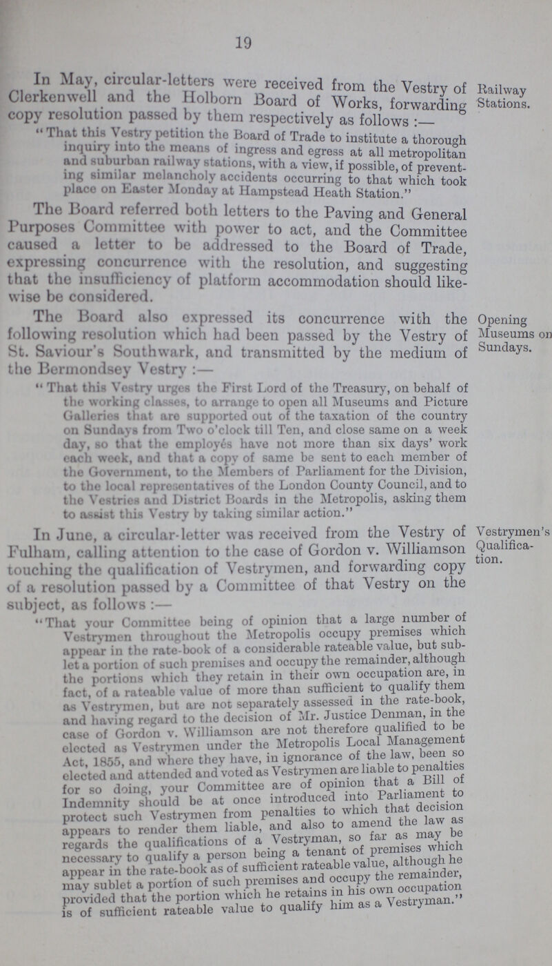 19 In May, circular-letters were received from the Vestry of Clerkenwell and the Holborn Board of works of copy resolution passed by them respectively as follows: That this Vestry petition the Board of Trade to institution a through inquiry into the means of ingress and egress at all metropolitan and suburban railway stations with a view if possible, of prevent¬ ing similar melancholy accidents occurring to that which took place on Easter Monday at Hampstead Heath Station The Board referred both letters to the Paving and General Purposes Committee with power to act, and the Committee caused a letter to be addressed to the Board of Trade expressing concurrence with the reflation, and suggesting that the insufficiency of platform accommodation should like wise be considered. Railway Stations. The Board also expressed its concurrence with the fallowing resolution which had been passed by the Vestry of St. Saviour's Southwark, and transmitted by the medium of the Bermondsey Vestry:— That this Vestry urges the First Lord of the Treasury, on behalf of the working classes, to arrange to open all Museums and Picture Galleries that are supported out of the taxation of the country on Sundays from Two o'clock till Ten, and close same on a week day, so that the employes have not more than six days' work each week, and that a copy of same be sent to each member of the Government, to the Members of Parliament for the Division, to the local representatives of the London County Council, and to the Vestries and Ditrict Boards in the Metropolis, asking them to assist this Vestry by taking similar action. Opening Museums on Sundays. In June, a circular-letter was received from the Vestry of Fulhain, calling attention to the case of Gordon v. Williamson touching the qualification of Vestrymen, and forwarding copy of a resolution passed by a Committee of that Vestry on the subject, as follows:— That your Committee being of opinion that a large number of Vestrymen throughout the Metropolis occupy premises which appear in the rate-book of a considerable rateable value, but sub let a portion of such premises and occupy the remainder, although the portions which they retain in their own occupation are, in fact, of a rateable value of more than sufficient to qualify them as Vestrymen, but are not separately assessed in the rate-book, and having regard to the decision of Mr. Justice Denman, in the case of Gordon v. Williamson are not therefore qualified to be elected as Vestrvmen under the Metropolis Local Management Act, 1855, and where they have, in ignorance of the law, been so elected and attended and voted as Vestrymen are liable to penalties for so doing, your Committee are of opinion that a Bill of Indemnity should be at once introduced into Parliament to protect such Vestrymen from penalties to which that decision appears to render them liable, and also to amend the aw as regards the qualifications of a Vestryman, so far as may be necessary to qualify a person being a tenant of premises which appear in the rate-book as of sufficient rateable value, although he, may sublet a portion of such premises and occupy the remainder, provided that the portion which he retains m his own occupation is of sufficient rateable value to qualify him as a Vestryman. Vestrymen's Qualifica tion.