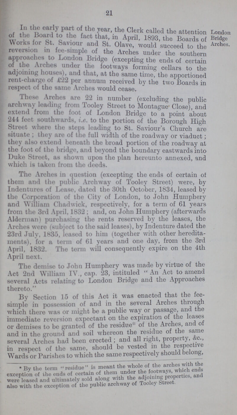 21 In the early part of the year, the Clerk called the attention of the Board to the fact that, in April, 1893, the Boards of Works for St Saviour and St. Olave would succeed to the reversion in tee-simple of the Arches under the southern approaches to London Bridge (excepting the ends of certain of the Arches under the footways forming cellars to the adjoining houses, and that, at the same time, the apportioned rent-charge of 122 per annum received by the two Boards in respect of the same Arches would cease. London Bridge Arches. These Arches are 22 in number (excluding the public archwav leading from Tooley Street to Montague' Close), and extend from the foot of London Bridge to a point about 244 feet southwards, i.e. to the portion of the Borough High Street where the steps leading to St. Saviour's Church are situate, they arc of the full width of the roadway or viaduct; they also extend beneath the broad portion of the roadway at the foot of the bridge, and beyond the boundary eastwards into Duke Street, as shown upon the plan hereunto annexed, and which is taken from the deeds. The Arches in question (excepting the ends of certain of them and the public Archway of Tooley Street) were, by Indentures of Lease, dated the 30th October, 1834, leased by the Corporation of the City of London, to John Humphery and William Chadwick, respectively, for a term of 61 years from the 3rd April, 1832; and, on John Humphery (afterwards Alderman) purchasing the rents reserved by the leases, the Arches were (subject to the said leases), by Indenture dated the 23rd July, 1830, leased to him (together with other heredita ments), for a term of 61 years and one day, from the 3rd April, 1832. The term will consequently expire on the 4th April next. The demise to John Humphery was made by virtue of the Act 2nd William IV, cap. 23, intituled An Act to amend several Acts relating to London Bridge and the Approaches thereto. By Section 15 of this Act it was enacted that the fee simple in possession of and in the several Arches through which there was or might be a public way or passage, and the immediate reversion expectant on the expiration of the leases or demises to be granted of the residue* of the Arches, and of and in the ground and soil whereon the residue of the same several Arches had been erected; and all right, propeity, etc., in respect of the same, should be vested in the respective Wards or Parishes to which the same respectively should belong, *By the term residue is meant the whole of the arches with the exception of the ends of certain of them under the footways, which ends were leased and ultimately sold along with the adjoining properties, and also with the exception of the public archway of Tooley Street.