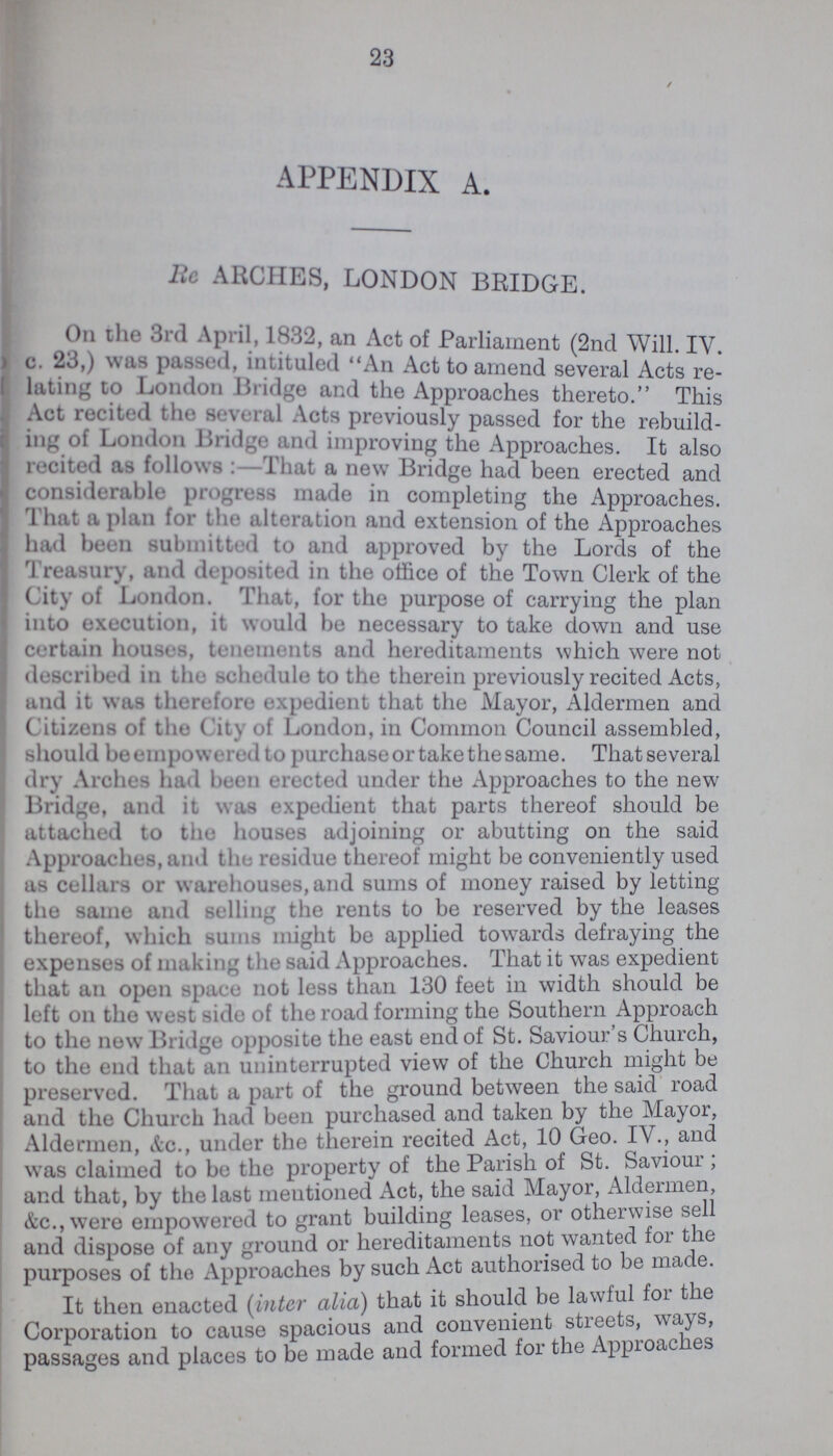23 APPENDIX A. Re ARCHES, LONDON BRIDGE. On the 3rd April, 1832, an Act of Parliament (2nd Will. IV c. 23,) was passed, intituled An Act to amend several Acts re lating to London Bridge and the Approaches thereto. This Act recited the several Acts previously passed for the rebuild ing of London Bridge and improving the Approaches. It also recited as follows That a new Bridge had been erected and considerable progress made in completing the Approaches. That a plan for the alteration and extension of the Approaches had been submitted to and approved by the Lords of the Treasury, and deposited in the office of the Town Clerk of the City of London. That, for the purpose of carrying the plan into execution, it would be necessary to take down and use certain houses, tenements and hereditaments which were not described in the schedule to the therein previously recited Acts, and it was therefore expedient that the Mayor, Aldermen and Citzens of the City of London, in Common Council assembled, should be empowered to purchase or take the same. That several dry Arches had been erected under the Approaches to the new Bridge, and it was expedient that parts thereof should be attached to the houses adjoining or abutting on the said Approaches, and the residue thereof might be conveniently used as cellars or warehouses, and sums of money raised by letting the same and selling the rents to be reserved by the leases thereof, which sums might be applied towards defraying the expenses of making the said Approaches. That it was expedient that an open space not less than 130 feet in width should be left on the west side of the road forming the Southern Approach to the new Bridge opposite the east end of St. Saviour's Church, to the end that an uninterrupted view of the Church might be preserved. That a part of the ground between the said road and the Church had been purchased and taken by the Mayor, Aldermen, &c., under the therein recited Act, 10 Geo. IV., and was claimed to be the property of the Parish of St. Saviour ; and that, by the last meutioned Act, the said Mayor, Aldermen, &c., were empowered to grant building leases, or otherwise sell and dispose of any ground or hereditaments not wanted for the purposes of the Approaches by such Act authorised to be made. It then enacted (inter alia) that it should be lawful for the Corporation to cause spacious and convenient streets, ways, passages and places to be made and formed for the Approaches