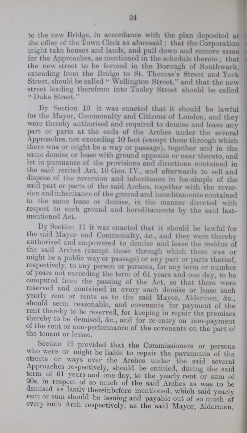 24 to the new Bridge, in accordance with the plan deposited at the office of the Town Clerk as aforesaid; that the Corporation might take houses and lands, and pull down and remove same for the Approaches, as mentioned in the schedule thereto; that the new street to be formed in the Borough of Southwark, extending from the Bridge to St. Thomas's Street and York Street, should be called Wellington Street, and that the new street leading therefrom into Tooley Street should be called Duke Street. By Section 10 it was enacted that it should be lawful for the Mayor, Commonalty and Citizens of London, and they were thereby authorised and required to demise and lease any part or parts at the ends of the Arches under the several Approaches, not exceeding 10 feet (except those through which there was or might be a way or passage), together and in the same demise or lease with ground opposite or near thereto, and let in pursuance of the provisions and directions contained in the said recited Act, 10 Geo. IV., and afterwards to sell and dispose of the reversion and inheritance in fee-simple of the said part or parts of the said Arches, together with the rever sion and inheritance of the ground and hereditaments contained in the same lease or demise, in the manner directed with respect to such ground and hereditaments by the said last mentioned Act. By Section 11 it was enacted that it should be lawful for the said Mayor and Commonalty, Ac., and they were thereby authorised and empowered to demise and lease the residue of the said Arches (except those through which there was or might be a public way or passage) or any part or parts thereof, respectively, to any person or persons, for any term or number of years not exceeding the term of 61 years and one day, to be computed from the passing of the Act, so that there were reserved and contained in every such demise or lease such yearly rent or rents as to the said Mayor, Aldermen, &c., should seem reasonable, and covenants for payment of the rent thereby to be reserved, for keeping in repair the premises thereby to be demised, &c., and for re-entry on non-payment of the rent or non-performance of the covenants on the part of the tenant or lessee. Section 12 provided that the Commissioners or persons who were or might be liable to repair the pavements of the streets or ways over the Arches under the said several Approaches respectively, should be entitled, during the said term of 61 years and one day, to the yearly rent or sum of 20s. in respect of so much of the said Arches as was to be demised as lastly thereinbefore mentioned, which said yearly rent or sum should be issuing and payable out of so much of every such Arch respectively, as the said Mayor, Aldermen,