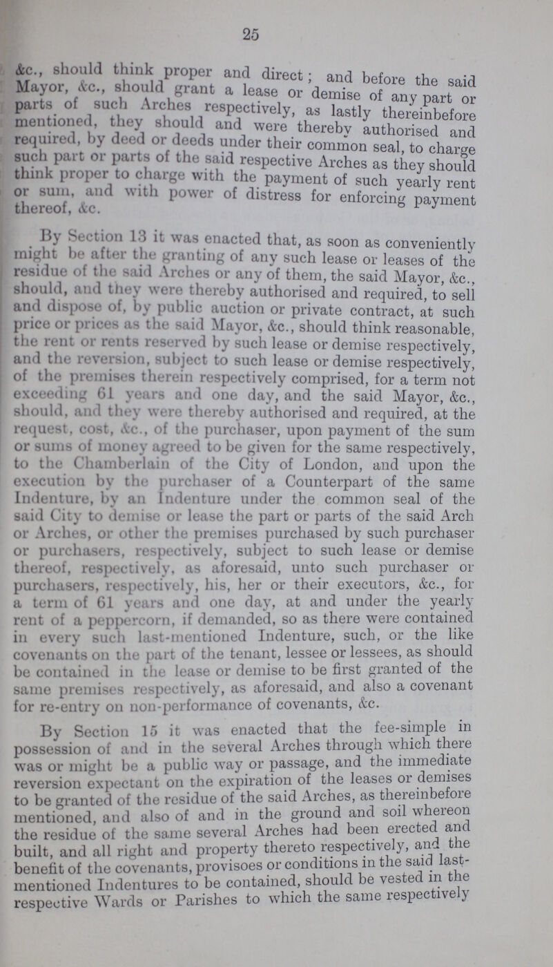 25 &c„ should think proper and direct; and before the said Mayor, &c, should grant a lease or demise of any part or parts of such Arches respectively, as lastly thereinbefore mentioned, they should and were thereby authorised and required by deed or deeds under their common seal, to charge such part or parts of the said respective Arches as they should think proper to charge with the payment of such yearly rent or sum, and with power of distress for enforcing payment thereof &c. . By Section 13 it was enacted that, as soon as conveniently might be after the granting of any such lease or leases of the residue of the said Arches or any of them, the said Mayor &c should, and they were thereby authorised and required, to sell and dispose of, by public auction or private contract, at such price or prices as the said Mayor, Ac., should think reasonable, the rent or rents reserved by such lease or demise respectively, and the reversion, subject to such lease or demise respectively, of the premises therein respectively comprised, for a term not exceeding 61 years and one day, and the said Mayor, &c., should, and they were thereby authorised and required, at the request, cost, Ac., of the purchaser, upon payment of the sum or sums of money agreed to be given for the same respectively, to the Chamberlain of the City of London, and upon the execution, by the purchaser of a Counterpart of the same Indenture, by an Indenture under the common seal of the said City to demise or lease the part or parts of the said Arch or Arches, or other the premises purchased by such purchaser or purchasers, respectively, subject to such lease or demise thereof, respectively, as aforesaid, unto such purchaser or purchasers, respectively, his, her or their executors, Ac., for a term of 61 years and one day, at and under the yearly rent of a peppercorn, if demanded, so as there were contained in every such last-mentioned Indenture, such, or the like covenants on the part of the tenant, lessee or lessees, as should be contained in the lease or demise to be first granted of the same premises respectively, as aforesaid, and also a covenant for re-entry on non-performance of covenants, Ac. By Section 15 it was enacted that the fee-simple in possession of and in the several Arches through which there was or might be a public way or passage, and the immediate reversion expectant on the expiration of the leases or demises to be granted of the residue of the said Arches, as thereinbefore mentioned, and also of and in the ground and soil whereon the residue of the same several Arches had been erected and built, and all right and property thereto respectively, and the benefit of the covenants, provisoes or conditions in the said last mentioned Indentures to be contained, should be vested m the respective Wards or Parishes to which the same respectively