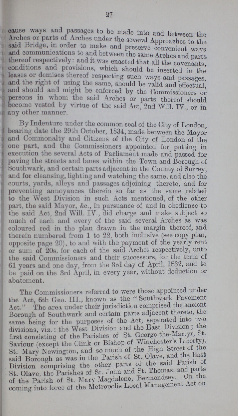 27 cause ways and passages to be made into and between the Arches or parts of Arches under the several Approaches to the said Bridge, in order to make and preserve convenient ways and communications to and between the same Arches and parts thereof respectively: and it was enacted that all the covenants conditions and provisions, which should be inserted in the leases or demises thereof respecting such ways and passages, and the right of using the same, should be valid and effectual and should and might be enforced by the Commissioners or 3 persons in whom the said Arches or parts thereof should become vested by virtue of the said Act, 2nd Will. IV., or in any other manner. By Indenture under the common seal of the City of London, bearing date the 29th October, 1834, made between the Mayor and Commonalty and Citizens of the City of London of the one part, and the Commissioners appointed for putting in execution the sevral Acts of Parliament made and passed for paving the streets and lanes within the Town and Borough of Southwark, and certain parts adjacent in the County of Surrey, and for cleansing, lighting and watching the same, and also the courts, yards, alleys and passages adjoining thereto, and for preventing annoyances therein so far as the same related to the West Division in such Acts mentioned, of the other part, the said Mayor, &c., in pursuance of and in obedience to the said Art, 2nd Will. IV., did charge and make subject so much of each and every of the said several Arches as was coloured red in the plan drawn in the margin thereof, and therein numbered from 1 to 22, both inclusive (see copy plan, opposite page 20), to and with the payment of the yearly rent or sum of 20s. for each of the said Arches respectively, unto the said Commissioners and their successors, for the term of 61 years and one day, from the 3rd day of April, 1832, and to be paid on the 3rd April, in every year, without deduction or abatement. The Commissioners referred to were those appointed under the Act, 6th Geo. III., known as the Southwark Pavement Act. The area under their jurisdiction comprised the ancient Borough of Southwark and certain parts adjacent thereto, the same being for the purposes of the Act, separated into two divisions, viz. : the West Division and the East Division, t e first consisting of the Parishes of St. George-the-Martyr, st. Saviour (except the Clink or Bishop of Winchester s Liberty), St. Mary Newington, and so much of the High Street of the said Borough as was in the Parish of St. Olave, and the East Division comprising the other parts of the said Parish of St. Olave, the Parishes of St. John and St. Thomas, and parts of the Parish of St. Mary Magdalene, Bermondsey. On the coming into force of the Metropolis Local Managemen