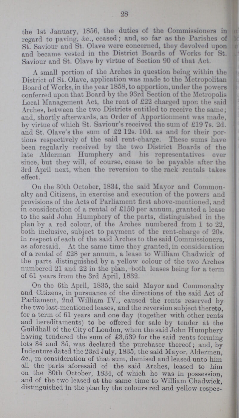 28 the 1st January, 1856, the duties of the Commissioners in regard to paving, &c., ceased; and, so far as the Parishes of St. Saviour and St. Olave were concerned, they devolved upon and became vested in the District Boards of Works for St. Saviour and St. Olave by virtue of Section 90 of that Act. A small portion of the Arches in question being within the District of St. Olave, application was made to the Metropolitan Board of Works, in the year 1858, to apportion, under the powers conferred upon that Board by the 93rd Section of the Metropolis Local Management Act, the rent of £22 charged upon the said Arches, between the two Districts entitled to receive the same; and, shortly afterwards, an Order of Apportionment was made, by virtue of which St. Saviour's received the sum of £19 7s. 2d. and St. Olave's the sum of £2 12s. l0d. as and for their por tions respectively of the said rent-charge. These sums have been regularly received by the two District Boards of the late Alderman Humphery and his representatives ever since, but they will, of course, cease to be payable after the 3rd April next, when the reversion to the rack rentals takes effect. On the 30th October, 1834, the said Mayor and Common alty and Citizens, in exercise and execution of the powers and provisions of the Acts of Parliament first above-mentioned, and in consideration of a rental of £150 per annum, granted a lease to the said John Humphery of the parts, distinguished in the plan by a red colour, of the Arches numbered from 1 to 22, both inclusive, subject to payment of the rent-charge of 20s. in respect of each of the said Arches to the said Commissioners, as aforesaid. At the same time they granted, in consideration of a rental of £28 per annum, a lease to William Chadwick of the parts distinguished by a yellow colour of the two Arches numbered 21 and 22 in the plan, both leases being for a term of 61 years from the 3rd April, 1832. On the 6th April, 1835, the said Mayor and Commonalty and Citizens, in pursuance of the directions of the said Act of Parliament, 2nd William IV., caused the rents reserved by the two last-mentioned leases, and the reversion subject thereto, for a term of 61 years and one day (together with other rents and hereditaments) to be offered for sale by tender at the Guildhall of the City of London, when the said John Humphery having tendered the sum of £3,539 for the said rents forming lots 34 and 35, was declared the purchaser thereof; and, by Indenture dated the 23rd July, 1835, the said Mayor, Aldermen, &c., in consideration of that sum, demised and leased unto him all the parts aforesaid of the said Arches, leased to him on the 30th October, 1834, of which he was in possession, and of the two leased at the same time to William Chadwick, distinguished in the plan by the colours red and yellow respec-