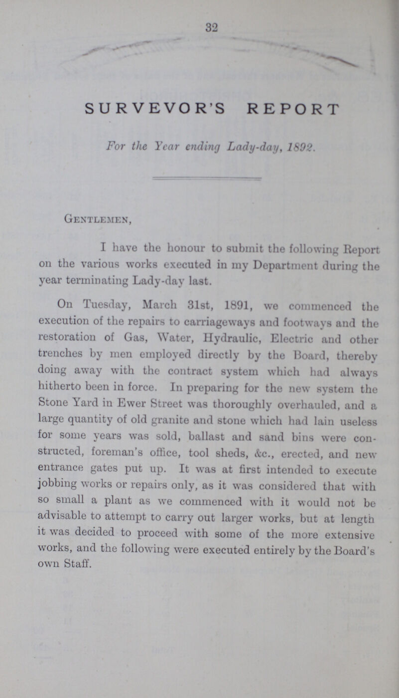 32 SURVEYOR'S REPORT For the Year ending Lady-day, 1892. Gentlemen, I have the honour to submit the following Report on the various works executed in my Department during the year terminating Lady-day last. On Tuesday, March 31st, 1891, we commenced the execution of the repairs to carriageways and footways and the restoration of Gas, Water, Hydraulic, Electric and other trenches by men employed directly by the Board, thereby doing away with the contract system which had always hitherto been in force. In preparing for the new system the Stone Yard in Ewer Street was thoroughly overhauled, and a large quantity of old granite and stone which had lain useless for some vears was sold, ballast and sand bins were con- structed, foreman's office, tool sheds, &c., erected, and new entrance gates put up. It was at first intended to execute jobbing works or repairs only, as it was considered that with so small a plant as we commenced with it would not be advisable to attempt to carry out larger works, but at length it was decided to proceed with some of the more extensive works, and the following were executed entirely by the Board's own Staff.