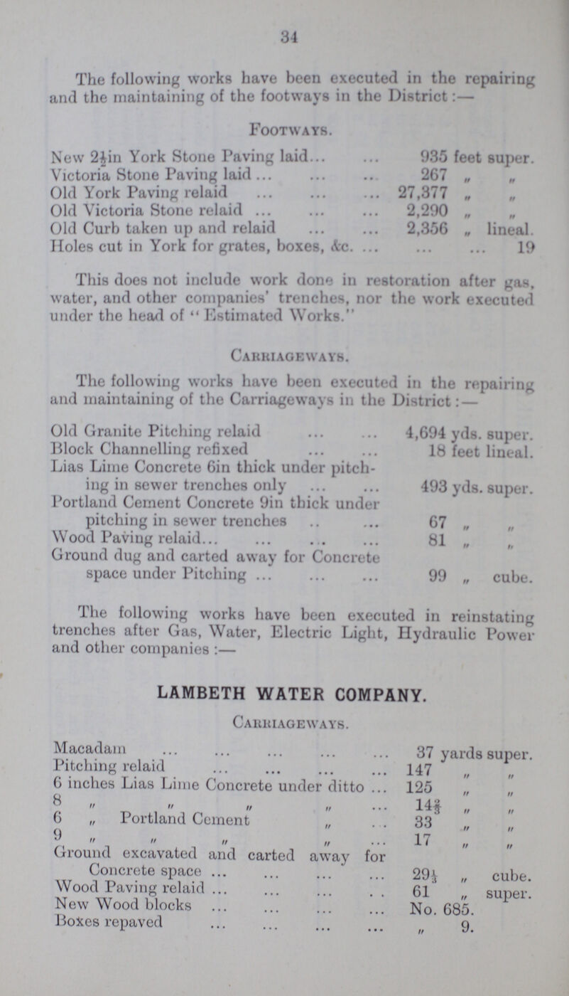 34 The following works have been executed in the repairing and the maintaining of the footways in the District Footways. New 2½in York Stone Paving laid 935 feet super. Victoria Stone Paving laid 267 „ „ Old York Paving relaid 27,377 „ Old Victoria Stone relaid 2,290 „ Old Curb taken up and relaid 2,356 „ lineal. Holes cut in York for grates, boxes, Ac. 19 This does not include work done in restoration after gas, water, and other companies' trenches, nor the work executed under the head of Estimated Works. Carriageways. The following works have been executed in the repairing and maintaining of the Carriageways in the District:— Old Granite Pitching relaid 4,694 yds. super. Block Channelling refixed 18 feet lineal. Lias Lime Concrete 6in thick under pitch ing in sewer trenches only 493 yds. super. Portland Cement Concrete 9in thick under pitching in sewer trenches 67 „ Wood Paving relaid 81 „ „ Ground dug and carted away for Concrete space under Pitching 99 „ cube. The following works have been executed in reinstating trenches after Gas, Water, Electric Light, Hydraulic Power and other companies:— LAMBETH WATER COMPANY. Carriageways. Macadam 37 yards super. Pitching relaid 147 ,, ,, 6 inches Lias Lime Concrete under ditto 125 „ „ 8 ,, ,, ,, ,, 14 „ „ 6 „ Portland Cement ,, 33 „ „ 9 ,, ,, ,, ,, 17 ,, ,, Ground excavated and carted away for Concrete space 29 1/3 „ cube. Wood Paving relaid 61 „ super. New Wood blocks No. 685. Boxes repaved ,, 9.