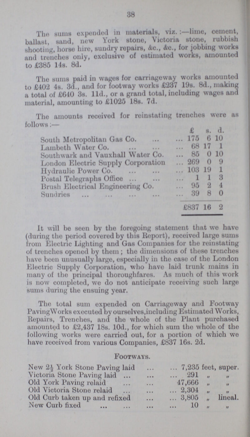 38 The sums expended in materials, viz.:— lime, cement, ballast, sand, now York stone, Victoria stone, rubbish shooting, horse hire, sundry repairs, &c., Ac., for jobbing works and trenches only, exclusive of estimated works, amounted to £385 14s. 8d. The sums paid in wages for carriageway works amounted to £402 4s. 3d., and for footway works £237 19s. 8d., making a total of £640 3s. lid., or a grand total, including wages and material, amounting to £1025 18s. 7d. The amounts received for reinstating trenches were as follows:— £ s. d. South Metropolitan Gas Co. 175 6 10 Lambeth Water Co. 68 17 1 Southwark and Vauxhall Water Co. 85 0 10 London Electric Supply Corporation 269 0 9 Hydraulic Power Co. 103 19 1 Postal Telegraphs Office 1 1 3 Brush Electrical Engineering Co. 95 2 4 Sundries 39 8 0 £837 16 2 It will bo seen by the foregoing statement that wo have (during the period covered by this Report), received largo sums from Electric Lighting and Gas Companies for the reinstating of trenches opened by thorn; the dimensions of these trenches have been unusually large, especially in the case of the London Electric Supply Corporation, who have laid trunk mains in many of the principal thoroughfares. As much of this work is now completed, we do not anticipate receiving such large sums during the ensuing year. The total sum expended on Carriageway and Footway Paving Works executed by ourselves, including Estimated Works, Repairs, Trenches, and the whole of the Plant purchased amounted to £2,437 18s. 10d., for which sum the whole of the following works were carried out, for a portion of which we have received from various Companies, £837 10s. 2d. Footways. Now 2½ York Stone Paving laid 7,235 feet, super. Victoria Stone Paving laid 291 „ „ Old York Paving relaid 47,066 „ „ Old Victoria Stone relaid 2,304 „ „ Old Curb taken up and refixed 3,805 „ lineal. Now Curb fixed 10 „ „