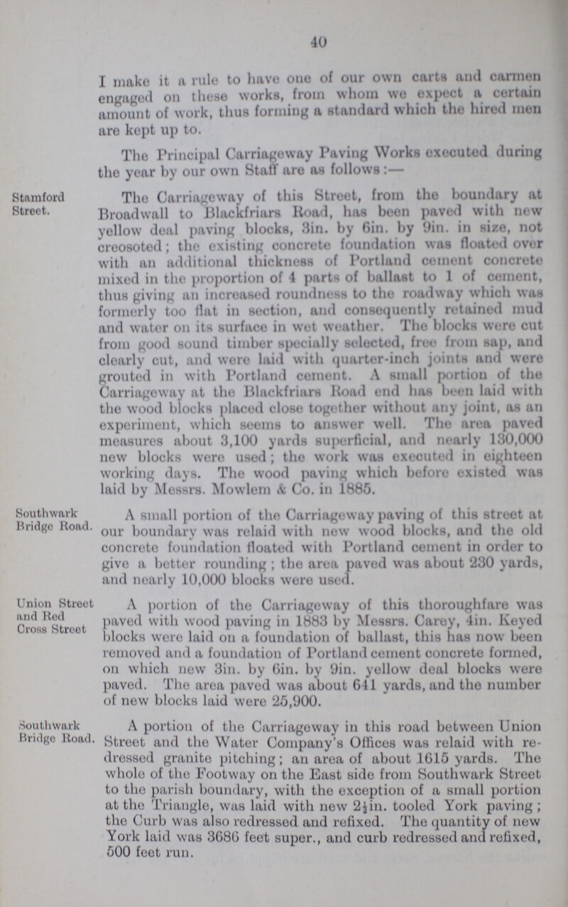 40 I make it a rule to have one of our own carts and carmen engaged on these works, from whom we expect a certain amount of work, thus forming a standard which the hired men are kept up to. The Principal Carriageway Paving Works executed during the year by our own Staff are as follows:— Stamford Street. The Carriageway of this Street, from the boundary at Broadwall to Blackfriars Road, has been paved with new yellow deal paving blocks, Sin. by Bin. by 9in. in size, not creosoted; the existing concrete foundation was floated over with an additional thickness of Portland cement concrete mixed in the proportion of 4 parts of ballast to 1 of cement, thus giving an increased roundness to the roadway which was formerly too flat in section, and consequently retained mud and water on its surface in wot weather. The blocks wore cut from good sound timber specially selected, free from sap, and clearly cut, and were laid with quarter-inch joints and were grouted in with Portland cement. A small portion of the Carriageway at the Blackfriars Road end has boon laid with the wood blocks placed close together without any joint, as an experiment, which seems to answer well. The area paved measures about 3,100 yards superficial, and nearly 130,000 now blocks were used; the work was executed in eighteen working days. The wood paving which before existed was laid by Messrs. Mowlem & Co. in 1885. Southwark Bridge Road. A small portion of the Carriageway paving of this street at our boundary was relaid with new wood blocks, and the old concrete foundation floated with Portland cement in order to give a better rounding; the area paved was about 230 yards, and nearly 10,000 blocks were used. Union Street and Rod Cross Street A portion of the Carriageway of this thoroughfare was paved with wood paving in 1883 by Messrs. Carey, 4in. Keyed blocks wore laid on a foundation of ballast, this has now been removed and a foundation of Portland cement concrete formed, on which new 3in. by Gin. by 9in. yellow deal blocks were paved. The area paved was about 641 yards, and the number of new blocks laid were 25,900. Southwark Bridge Road. A portion of the Carriageway in this road between Union Street and the Water Company's Offices was relaid with re dressed granite pitching; an area of about 1615 yards. The whole of the Footway on the East side from Southwark Street to the parish boundary, with the exception of a small portion at the Triangle, was laid with new 2½in. tooled York paving; the Curb was also redressed and refixed. The quantity of new York laid was 3686 feet super., and curb redressed and refixed, 500 feet run.
