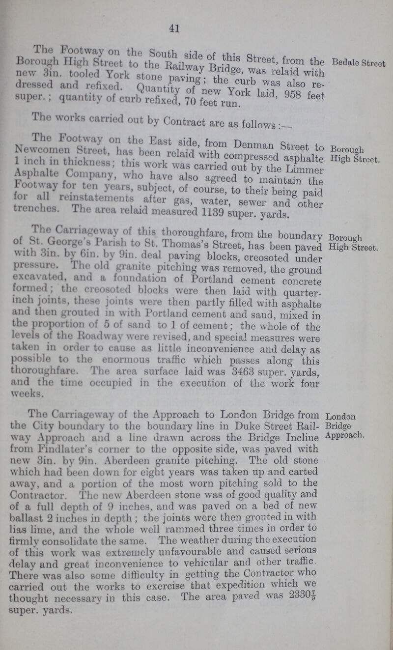 41 The footway on the South side of this Street from the Borough high street to the railway bridge, was relaid with new 3in. tooled york stone paving; the curb was also redressed and refixed. Quantity of new york laid, 958 feet super.; quantity of curb refixed, 70 feet run. Bedale Street The works carried out by Contract are as follows :- The Footway on the East side, from Denman Street to Newcomen street, has been relaid with compressed asphalte 1 inch in thickness; this work was carried out by the Limmer Asphalte Company, who have also agreed to maintain the footway for ten years, subject, of course, to their being paid for all reinstatements after gas, water, sewer and other trenches. The area relaid measured 1139 super, yards. Borough High Street. The Carriageway of this thoroughfare, from the boundary of St. George's Parish to St. Thomas's Street, has been paved with Sin. by Gin. by 9in. deal paving blocks, creosoted under pressure. The old granite pitching was removed, the ground excavated, and a foundation of Portland cement concrete formed ; the creosoted blocks were then laid with quarter inch joints, these joints were then partly filled with asphalte and then grouted in with Portland cement and sand, mixed in the proportion of 5 of sand to 1 of cement; the whole of the levels of the Roadway were revised, and special measures were taken in order to cause as little inconvenience and delay as possible to the enormous traffic which passes along this thoroughfare. The area surface laid was 3463 super, yards, and the time occupied in the execution of the work four weeks. Borough High Street. The Carriageway of the Approach to London Bridge from the City boundary to the boundary line in Duke Street Rail way Approach and a line drawn across the Bridge Incline from Findlater's corner to the opposite side, was paved with new 3in. by 9in. Aberdeen granite pitching. The old stone which had been down for eight years was taken up and carted away, and a portion of the most worn pitching sold to the Contractor. The new Aberdeen stone was of good quality and of a full depth of 9 inches, and was paved on a bed of new ballast 2 inches in depth; the joints were then grouted in with lias lime, and the whole well rammed three times in order to firmly consolidate the same. The weather during the execution of this work was extremely unfavourable and caused serious delay and great inconvenience to vehicular and other traffic, There was also some difficulty in getting the Contractor who carried out the works to exercise that expedition which we thought necessary in this case. The area paved was 2330 7/9 super, yards. London Bridge Approach.