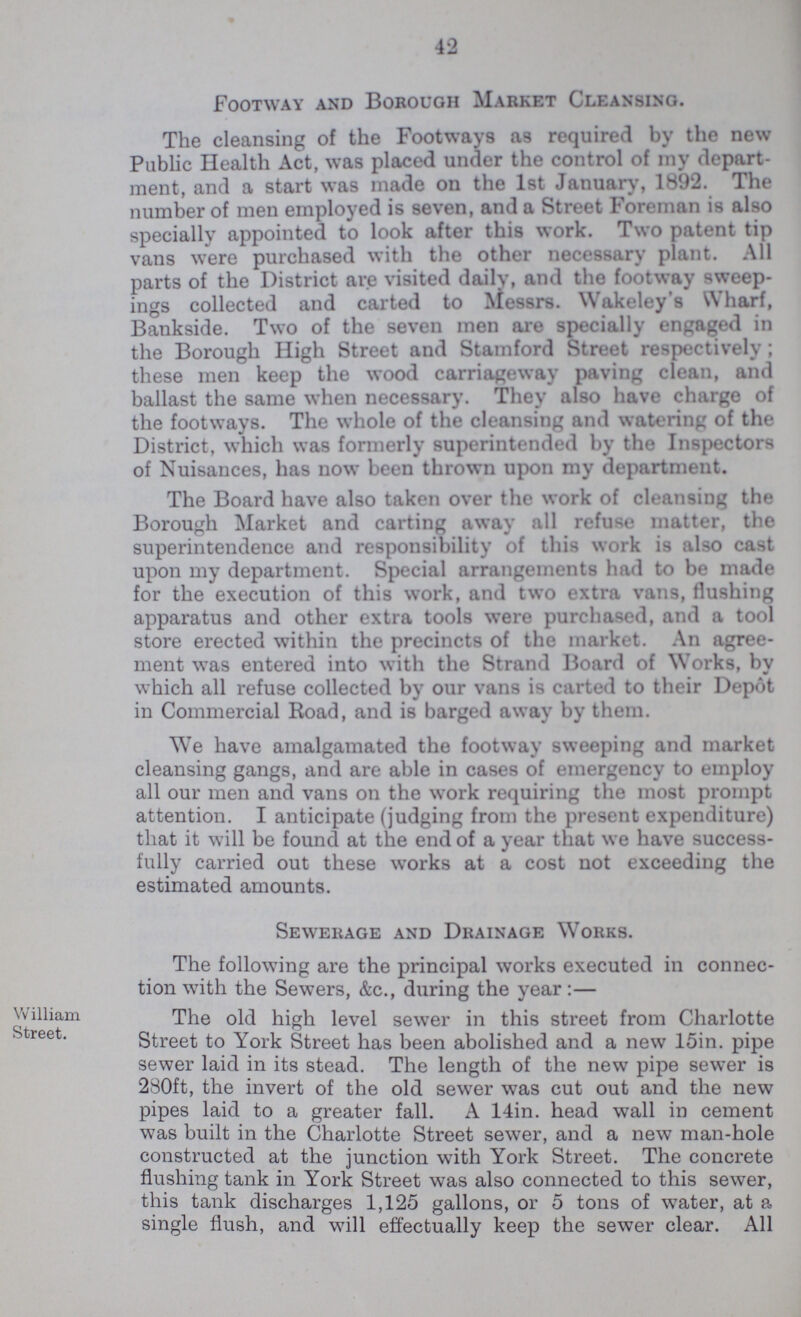 42 Footway and Borough Market Cleansing. The cleansing of the Footways as required by the new Public Health Act, was placed under the control of my depart ment, and a start was made on the 1st January, 1892. The number of men employed is seven, and a Street Foreman is also specially appointed to look after this work. Two patent tip vans were purchased with the other necessary plant. All parts of the District are visited daily, and the footway sweep ings collected and carted to Messrs. Wakeley's Wharf, Bankside. Two of the seven men are specially engaged in the Borough High Street and Stamford Street respectively; these men keep the wood carriageway paving clean, and ballast the same when necessary. They also have charge of the footways. The whole of the cleansing and watering of the District, which was formerly superintended by the Inspectors of Nuisances, has now been thrown upon my department. The Board have also taken over the work of cleansing the Borough Market and carting away all refuse matter, the superintendence and responsibility of this work is also cast upon my department. Special arrangements had to be made for the execution of this work, and two extra vans, flushing apparatus and other extra tools were purchased, and a tool store erected within the precincts of the market. An agree ment was entered into with the Strand Board of Works, by which all refuse collected by our vans is carted to their Depot in Commercial Road, and is barged away by them. We have amalgamated the footway sweeping and market cleansing gangs, and are able in cases of emergency to employ all our men and vans on the work requiring the most prompt attention. I anticipate (judging from the present expenditure) that it will be found at the end of a year that we have success fully carried out these works at a cost not exceeding the estimated amounts. William Street. Sewerage and Drainage Works. The following are the principal works executed in connec tion with the Sewers, &c., during the year:— The old high level sewer in this street from Charlotte Street to York Street has been abolished and a new 15in. pipe sewer laid in its stead. The length of the new pipe sewer is 280ft, the invert of the old sewer was cut out and the new pipes laid to a greater fall. A 14in. head wall in cement was built in the Charlotte Street sewer, and a new man-hole constructed at the junction with York Street. The concrete flushing tank in York Street was also connected to this sewer, this tank discharges 1,125 gallons, or 5 tons of water, at a single flush, and will effectually keep the sewer clear. All