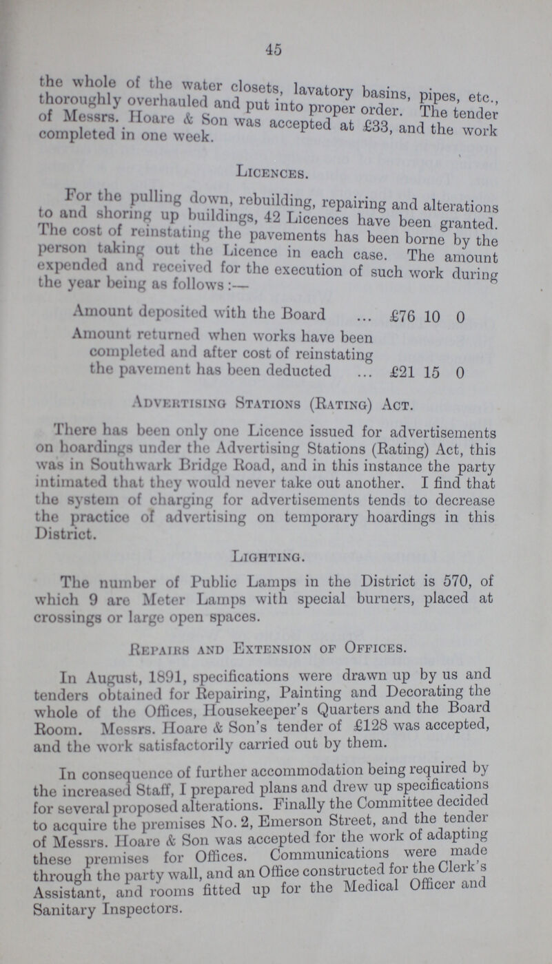 45 the whole of the water closets lavatory basins, pipes, etc., thoroughly overhauled and put into propel order. The tender of Messrs. Hoare & Son was accented at £33,and the work completed in one week. Licences. For the pulling down, rebuilding, repairing and alterations to and shoring up buildings, 42 Licences have been granted The cost of reinstating the pavements has been borne by the person taking out the Licence in each case. The amount expended and received for the execution of such work during the year being as follows 6 Amount deposited with the Board £76 10 0 Amount returned when works have been completed and after cost of reinstating the pavement has been deducted £2115 0 Advertising Stations (Rating) Act. There has been only one Licence issued for advertisements on hoardings under the Advertising Stations (Rating) Act, this was in Southwark Bridge Road, and in this instance the party intimated that they would never take out another. I find that the system of charging for advertisements tends to decrease the practice of advertising on temporary hoardings in this District. Lighting. The number of Public Lamps in the District is 570, of which 9 are Meter Lamps with special burners, placed at crossings or large open spaces. Repairs and Extension of Offices. In August, 1891, specifications were drawn up by us and tenders obtained for Repairing, Painting and Decorating the whole of the Offices, Housekeeper's Quarters and the Board Room. Messrs. Hoare & Son's tender of £128 was accepted, and the work satisfactorily carried out by them. In consequence of further accommodation being required by the increased Staff, I prepared plans and drew up specifications for several proposed alterations. Finally the Committee decided to acquire the premises No. 2, Emerson Street, and the tender of Messrs. Hoare & Son was accepted for the work of adapting these premises for Offices. Communications were made through the party wall, and an Office constructed for the Clerk's Assistant, and rooms fitted up for the Medical officer and Sanitary Inspectors.