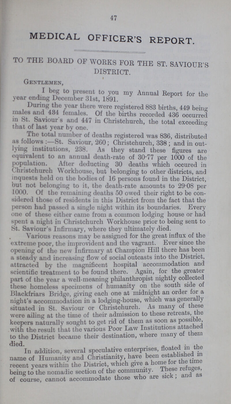 47 MEDICAL OFFICER'S REPORT. TO THE BOARD of works for the st. saviour's district. Gentlemen, I beg to present to you my Annual Report for the year ending December 31st, 1891. During the year there were registered 883 births, 449 beincr males and 434 females. Of the births recorded 436 occurred m St. Saviour s and 447 in Christchurch, the total exceeding that of last year by one. The total number of deaths registered was 836, distributed as follows St. Saviour, 260; Christchurch, 338 ; and in out lying institutions, 238. As they stand these figures are equvalent to an annual death-rate of 30.77 per 1000 of the population. After deducting .'50 deaths which occured in Christchurch workhouse, but belonging to other districts, and inquests held on the bodies of 16 persons found in the District, but not belonging to it, the death-rate amounts to 29.08 per Of the remaining deaths 50 owed their right to be con sidered those of residents in this District from the fact that the person had passed a single night within its boundaries. Every one of these either came from a common lodging house or had spent a night in Christchurch Workhouse prior to being sent to St. Saviour's Infirmary, where they ultimately died. Various reasons may be assigned for the great influx of the extreme poor, the improvident and the vagrant. Ever since the opening of the new Infirmary at Champion Hill there has been a steady and increasing flow of social outcasts into the District, attracted by the magnificent hospital accommodation and scientific treatment to be found there. Again, for the greater part of the year a well-meaning philanthropist nightly collected these homeless specimens of humanity on the south side of Blackfriars Bridge, giving each one at midnight an order for a night's accommodation in a lodging-house, which was generally situated in St. Saviour or Christchurch. As many of these were ailing at the time of their admission to these retreats, the keepers naturally sought to get rid of them as soon as possible, with the result that the various Poor Law Institutions attached to the District became their destination, where many of them died. , In addition, several speculative enterprises, floated in the name of Humanity and Christianity, have been establishe m recent years within the District, which give a home for t the time being to the nomadic section of the community. These refuges, of course, cannot accommodate those who are sick; an as