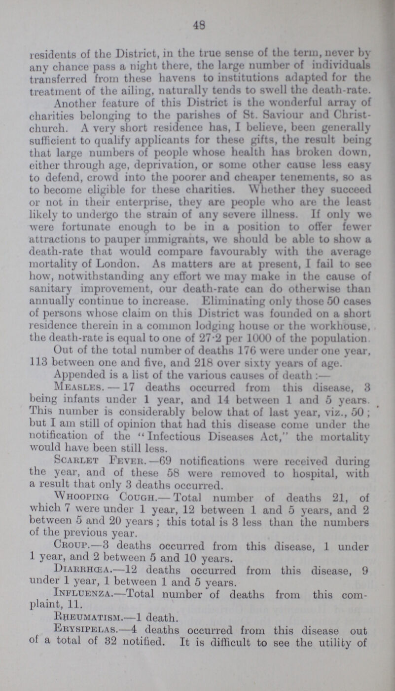 48 residents of the District, in the true sense of the term, never by any chance pass a night there, the large number of individuals transferred from these havens to institutions adapted for the treatment of the ailing, naturally tends to swell the death-rate. Another feature of this District is the wonderful array of charities belonging to the parishes of St. Saviour and Christ church. A very short residence has, I believe, been generally sufficient to qualify applicants for these gifts, the result being that large numbers of people whose health has broken down, either through age, deprivation, or some other cause less easy to defend, crowd into the poorer and cheaper tenements, so as to become eligible for these charities. Whether they succeed or not in their enterprise, they are people who are the least likely to undergo the strain of any severe illness. If only we were fortunate enough to be in a position to offer fewer attractions to pauper immigrants, we should be able to show a death-rate that would compare favourably with the average mortality of London. As matters are at present, I fail to see how, notwithstanding any effort we may make in the cause of sanitary improvement, our death-rate can do otherwise than annually continue to increase. Eliminating only those 50 cases of persons whose claim on this District was founded on a short residence therein in a common lodging house or the workhouse, the death-rate is equal to one of 27.2 per 1000 of the population Out of the total number of deaths 176 were under one year, 113 between one and five, and 218 over sixty years of age. Appended is a list of the various causes of death :— Measles. —17 deaths occurred from this disease, 3 being infants under 1 year, and 14 between 1 and 5 years. This number is considerably below that of last year, viz., 50 ; but I am still of opinion that had this disease come under the notification of the Infectious Diseases Act, the mortality would have been still less. Scarlet Fever.— 69 notifications were received during the year, and of these 58 were removed to hospital, with a result that only 3 deaths occurred. Whooping Cough.— Total number of deaths 21, of which 7 were under 1 year, 12 between 1 and 5 years, and 2 between 5 and 20 years; this total is 3 less than the numbers of the previous year. Croup.— 3 deaths occurred from this disease, 1 under 1 year, and 2 between 5 and 10 years. Diarrhoea.— 12 deaths occurred from this disease, 9 under 1 year, 1 between 1 and 5 years. Influenza.— Total number of deaths from this com plaint, 11. Rheumatism.— 1 death. Erysipelas.— 4 deaths occurred from this disease out of a total of 32 notified. It is difficult to see the utility of