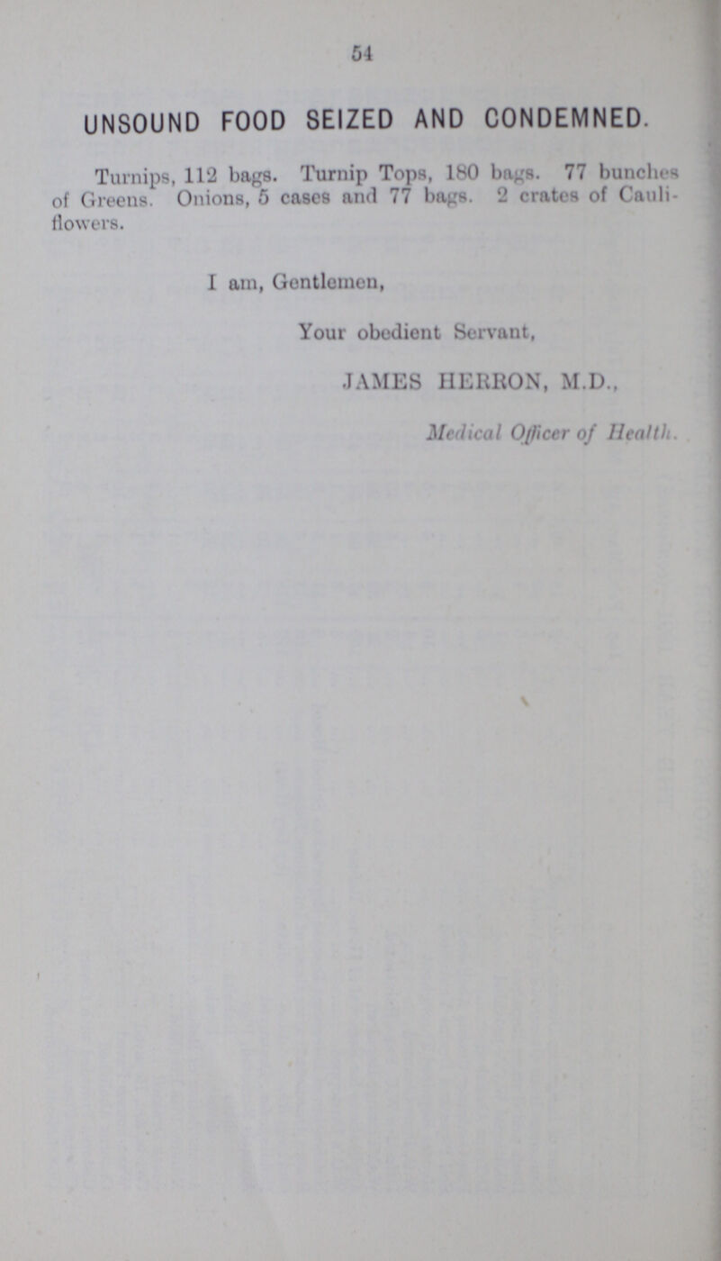 54 UNSOUND FOOD SEIZED AND CONDEMNED. Turnips, 112 bags. Turnip Tops, 180 bags. 77 bunches of Greens. Onions, 5 cases and 77 bags. 2 crates of Cauli flowers. I am, Gentlemen, Your obedient Servant, JAMES HEREON, M.D., Medical Officer of Health.