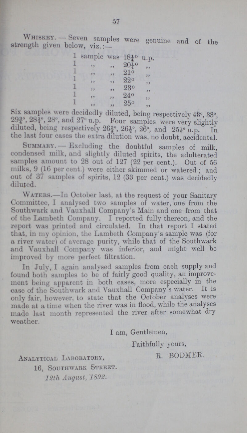 57 Whiskey.— Seven samples were genuine and of the strength given below, viz.:— 1 sample was L8¼° u p. 1 „ „ 20¼° 1 „ „ 21° „ 1 „ „ 220 „ 1 „ „ 230 „ 1 „ „ 240 „ 1 „ „ 25° ,, Six sampler were decidedly diluted, being respectively 43°, 33°, 29¾° , 28¾° , 28° , and 27° u.p. Four samples were very slightly diluted, brim: respectively 26¾°, 26½°, 26°, and 25½° u.p. In the last four cases the extra dilution was, no doubt, accidental. Summary.— Excluding the doubtful samples of milk, condensed milk, and slightly diluted spirits, the adulterated samples amount to 28 out of 127 (22 per cent.). Out of 56 milks, 9 (16 percent.) were either skimmed or watered; and out of 37 samples of spirits, 12 (33 per cent.) was decidedly diluted. Waters. In October last, at the request of your Sanitary Committee, I analysed two samples of water, one from the Southwark and Vauxhall Company's Main and one from that of the Lambeth Company. I reported fully thereon, and the report was printed and circulated. In that report I stated that, in my opinion, the Lambeth Company's sample was (for a river wateri of average purity, while that of the Southwark and Yauxhall Company was inferior, and might well be improved by more perfect filtration. In July, I again analysed samples from each supply and found both samples to be of fairly good quality, an improve ment being apparent in both cases, more especially in the case of the Southwark and Vauxhall Company's water. It is only fair, however, to state that the October analyses were made at a time when the river was in flood, while the analyses made last month represented the river after somewhat dry weather. I am, Gentlemen, Faithfully yours, Analytical Laboratory, R.BODMER. 16, Southwark Street. 12th August, 1892.
