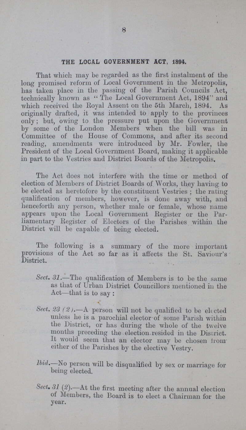 8 THE LOCAL GOVERNMENT ACT, 1894. That which may be regarded as the first instalment of the long promised reform of Local Government in the Metropolis, has taken place in the passing of the Parish Councils Act, technically known as The Local Government Act, 1894 and which received the Royal Assent on the 5th March, 1894. As originally drafted, it was intended to apply to the provinces only; but, owing to the pressure put upon the Government by some of the London Members when the bill was in Committee of the House of Commons, and after its second reading, amendments were introduced by Mr. Fowler, the President of the Local Government Board, making it applicable in part to the Vestries and District Boards of the Metropolis. The Act does not interfere with the time or method of election of Members of District Boards of Works, they having to be elected as heretofore by the constituent Vestries ; the rating qualification of members, however, is done away with, and henceforth any person, whether male or female, whose name appears upon the Local Government Register or the Par liamentary Register of Electors of the Parishes within the District will be capable of being elected. The following is a summary of the more important provisions of the Act so far as it affects the St. Saviour's District. Sect. 31.—The qualification of Members is to be the same as that of Urban District Councillors mentioned in the Act—that is to say: Sect. 23 (2).—A person will not be qualified to be elected unless he is a parochial elector of some Parish within the District, or has during the whole of the twelve months preceding the election resided in the District. It would seem that an elector may be chosen from either of the Parishes by the elective Vestry. Ibid.—No person will be disqualified by sex or marriage for being elected. Sect. 31 (2).—At the first meeting after the annual election of Members, the Board is to elect a Chairman for the year.