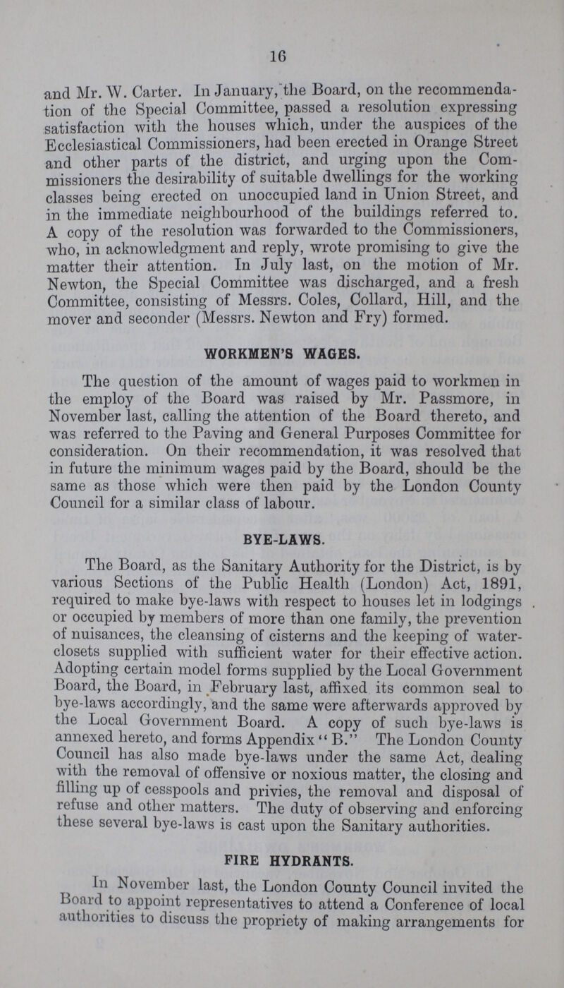 16 and Mr. W. Carter. In January, the Board, on the recommenda tion of the Special Committee, passed a resolution expressing satisfaction with the houses which, under the auspices of the Ecclesiastical Commissioners, had been erected in Orange Street and other parts of the district, and urging upon the Com missioners the desirability of suitable dwellings for the working classes being erected on unoccupied land in Union Street, and in the immediate neighbourhood of the buildings referred to. A copy of the resolution was forwarded to the Commissioners, who, in acknowledgment and reply, wrote promising to give the matter their attention. In July last, on the motion of Mr. Newton, the Special Committee was discharged, and a fresh Committee, consisting of Messrs. Coles, Collard, Hill, and the mover and seconder (Messrs. Newton and Fry) formed. WORKMEN'S WAGES. The question of the amount of wages paid to workmen in the employ of the Board was raised by Mr. Passmore, in November last, calling the attention of the Board thereto, and was referred to the Paving and General Purposes Committee for consideration. On their recommendation, it was resolved that in future the minimum wages paid by the Board, should be the same as those which were then paid by the London County Council for a similar class of labour. BYE-LAWS. The Board, as the Sanitary Authority for the District, is by various Sections of the Public Health (London) Act, 1891, required to make bye-laws with respect to houses let in lodgings or occupied by members of more than one family, the prevention of nuisances, the cleansing of cisterns and the keeping of water closets supplied with sufficient water for their effective action. Adopting certain model forms supplied by the Local Government Board, the Board, in February last, affixed its common seal to bye-laws accordingly, and the same were afterwards approved by the Local Government Board. A copy of such bye-laws is annexed hereto, and forms Appendix B. The London County Council has also made bye-laws under the same Act, dealing with the removal of offensive or noxious matter, the closing and filling up of cesspools and privies, the removal and disposal of refuse and other matters. The duty of observing and enforcing these several bye-laws is cast upon the Sanitary authorities. FIRE HYDRANTS. In November last, the London County Council invited the Board to appoint representatives to attend a Conference of local authorities to discuss the propriety of making arrangements for