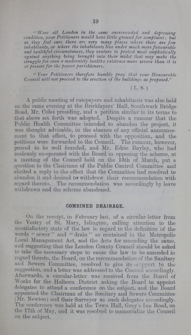 19 Were all London in the same overcrowded and depressing condition, your Petitioners would have little ground for complaint; but as they feel sure there are very many places where there are few inhabitants, or where the inhabitants live under much more favourable and healthful circumstances, they venture to protest most emphatically against anything being brought into their midst that may make the struggle for even a moderately healthy existence more severe than it is at present for the poorer parishioners. Your Petitioners therefore humbly pray that your Honourable Council will not proceed to the erection of the buildings as proposed. ( L. S. ) A public meeting of ratepayers and inhabitants was also held on the same evening at the Bricklayers' Hall, Southwark Bridge Road, Mr. Coles presiding, and a petition similar in its terms to that above set forth was adopted. Despite a rumour that the Public Health Committee intended to abandon the project, it was thought advisable, in the absence of any official announce ment to that effect, to proceed with the opposition, and the petitions were forwarded to the Council. The rumour, however, proved to be well founded, and Mr. Edric Bayley, who had zealously co-operated with the Board in opposing the scheme, at a meeting of the Council held on the 13th of March, put a question to the Chairman of the Public Control Committee and elicited a reply to the effect that the Committee had resolved to abandon it and desired to withdraw their recommendation with regard thereto. The recommendation was accordingly by leave withdrawn and the scheme abandoned. COMBINED DRAINAGE. On the receipt, in February last, of a circular-letter from the Vestry of St. Mary, Islington, calling attention to the unsatisfactory state of the law in regard to the definition of the words sewer and drain as contained in the Metropolis Local Management Act, and the Acts for amending the same, and suggesting that the London County Council should be asked to take the necessary steps to cause the law to be amended in regard thereto, the Board, on the recommendation of the Sanitary and Sewers Committee, resolved to give its support to the suggestion, and a letter was addressed to the Council accordingly. Afterwards, a circular-letter was received from the Board of Works for the Holborn District asking the Board to appoint delegates to attend a conference on the subject, and the Board appointed the Chairman of the Sanitary and Sewers Committee (Mr. Newton) and their Surveyor as such delegates accordingly. The conference was held at the Town Hall, Gray's Inn Road, on the 17th of May, and it was resolved to memorialize the Council on the subject.