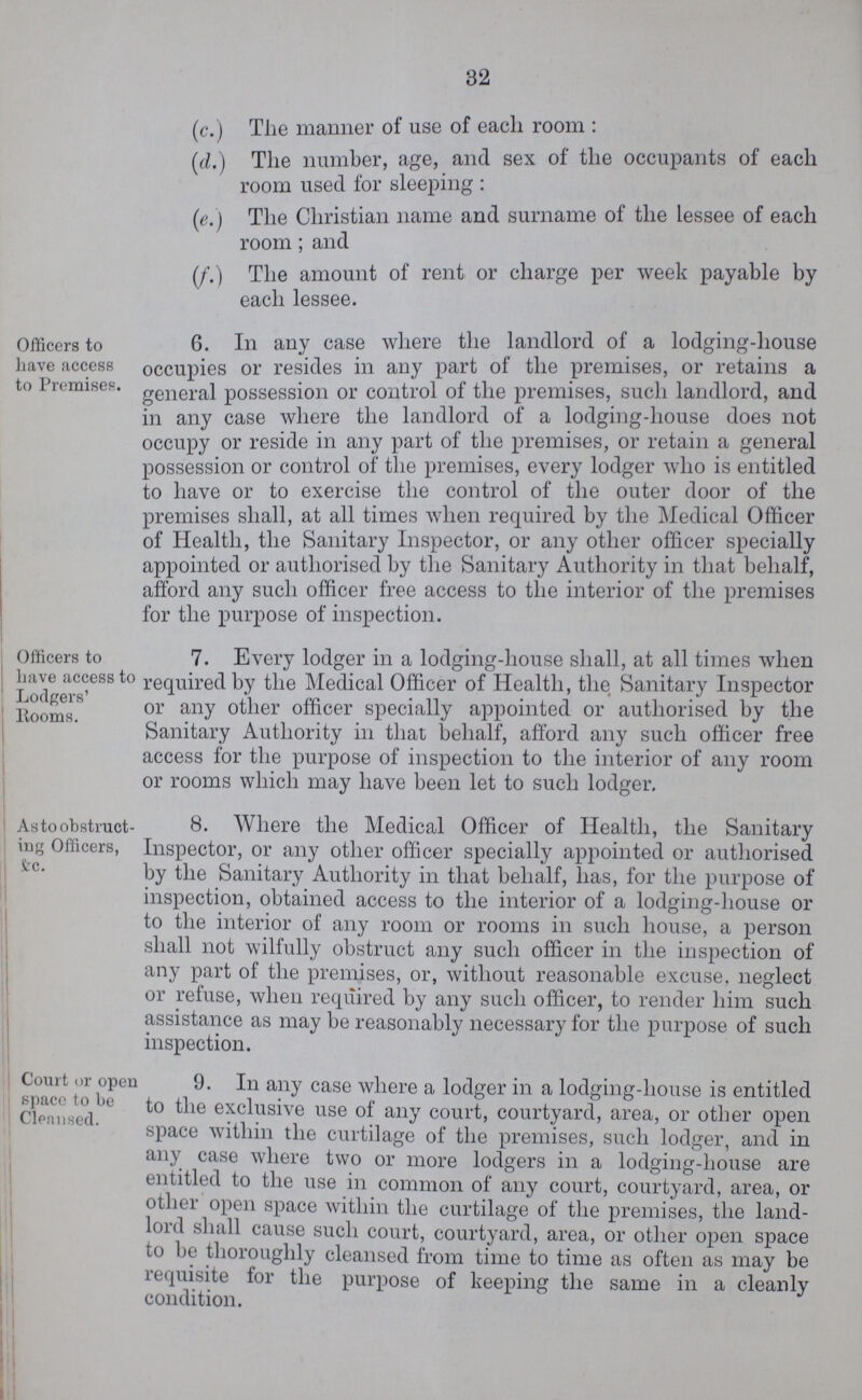 32 (c.) The mariner of use of each room: (d.) The number, age, and sex of the occupants of each room used for sleeping: (e.) The Christian name and surname of the lessee of each room; and (f.) The amount of rent or charge per week payable by each lessee. Officers to have access to Premises. 6. In any case where the landlord of a lodging-house occupies or resides in auy part of the premises, or retains a general possession or control of the premises, such landlord, and in any case where the landlord of a lodging-house does not occupy or reside in any part of the premises, or retain a general possession or control of the premises, every lodger who is entitled to have or to exercise the control of the outer door of the premises shall, at all times when required by the Medical Officer of Health, the Sanitary Inspector, or any other officer specially appointed or authorised by the Sanitary Authority in that behalf, afford any such officer free access to the interior of the premises for the purpose of inspection. Officers to have access to Lodgers' Rooms. As to obstruct ing Officers, &c. Court or open space to be Cleansed. 9. In any case where a lodger in a lodging-house is entitled to the exclusive use of any court, courtyard, area, or other open space within the curtilage of the premises, such lodger, and in any case where two or more lodgers in a lodging-house are entitled to the use in common of any court, courtyard, area, or other open space within the curtilage of the premises, the land lord shall cause such court, courtyard, area, or other open space to be thoroughly cleansed from time to time as often as may be requisite tor the purpose of keeping the same in a cleanly condition. 7. Every lodger in a lodging-house shall, at all times when required by the Medical Officer of Health, the Sanitary Inspector or any other officer specially appointed or authorised by the Sanitary Authority in that behalf, afford any such officer free access for the purpose of inspection to the interior of any room or rooms which may have been let to such lodger. 8. Where the Medical Officer of Health, the Sanitary Inspector, or any other officer specially appointed or authorised by the Sanitary Authority in that behalf, has, for the purpose of inspection, obtained access to the interior of a lodging-house or to the interior of any room or rooms in such house, a person shall not wilfully obstruct any such officer in the inspection of any part of the premises, or, without reasonable excuse, neglect or refuse, when required by any such officer, to render him such assistance as may be reasonably necessary for the purpose of such inspection.