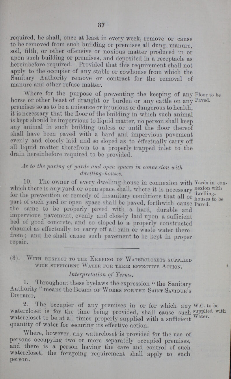 37 required, he shall, once at least in every week, remove or cause to be removed from such building or premises all dung, manure, soil, filth, or other offensive or noxious matter produced in or upon such building or premises, and deposited in a receptacle as hereinbefore required. Provided that this requirement shall not apply to the occupier of any stable or cowhouse from which the Sanitary Authority remove or contract for the removal of manure and other refuse matter. Floor to be Paved. Where for the purpose of preventing the keeping of any horse or other beast of draught or burden or any cattle on any premises so as to be a nuisance or injurious or dangerous to health, it is necessary that the floor of the building in which such animal is kept should be impervious to liquid matter, no person shall keep any animal in such building unless or until the floor thereof shall have been paved with a hard and impervious pavement evenly and closely laid and so sloped as to effectually carry off all liquid matter therefrom to a properly trapped inlet to the drain hereinbefore required to be provided. As to the parin;/ of yards and open spaces in connexion with dwelling-houses. Yards in con nexion with dwelling houses to be Paved. 10. The owner of every dwelling-house in connexion with which there is any yard or open space shall, where it is necessary for the prevention or remedy of insanitary conditions that all or part of such yard or open space shall be paved, forthwith cause the same to be properly paved with a hard, durable and impervious pavement, evenly and closely laid upon a sufficient bed of good concrete, and so sloped to a properly constructed channel as effectually to carry off all rain or waste water there from; and he shall cause such pavement to be kept in proper repair. (3). With respect to the Keeping of Waterclosets supplied with sufficient Water for their effective Action. Interpretation of Terms. 1. Throughout these byelaws the expression the Sanitary Authority means the Board of Works for the Saint Saviour's District, W.C. to be supplied with Water. 2. The occupier of any premises in or for which any watercloset is for the time being provided, shall cause such watercloset to be at all times properly supplied with a sufficient quantity of water for securing its effective action. Where, however, any watercloset is provided for the use of persons occupying two or more separately occupied premises, and there is a person having the care and control of such watercloset, the foregoing requirement shall apply to such person.