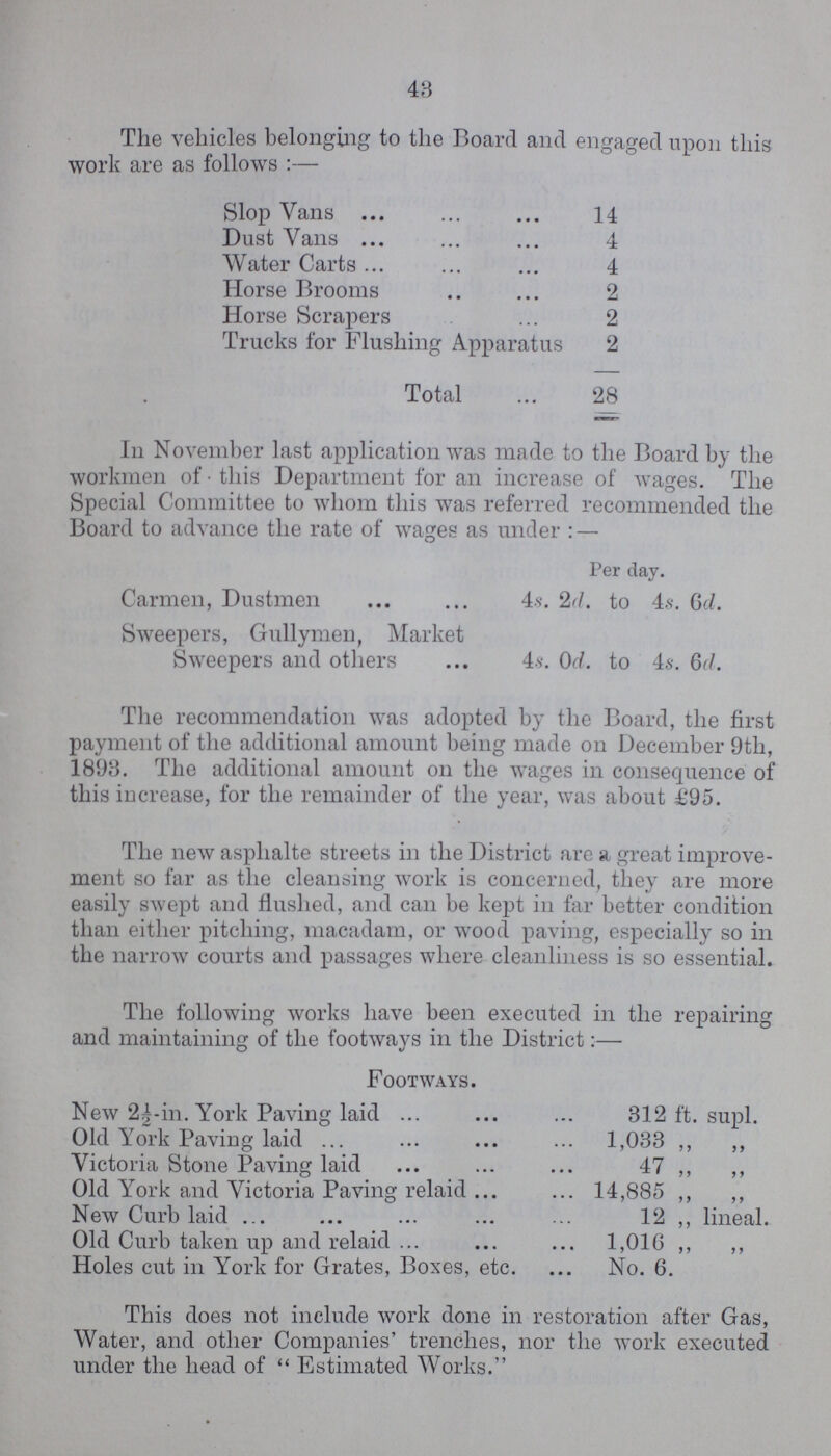 48 The vehicles belonging to the Board and engaged upon this work are as follows:— Slop Vans 14 Dust Vans 4 Water Carts 4 Horse Brooms 2 Horse Scrapers 2 Trucks for Flushing Apparatus 2 Total 28 In November last application was made to the Board by the workmen of this Department for an increase of wages. The Special Committee to whom this was referred recommended the Board to advance the rate of wages as under:— Per day. Carmen, Dustmen 4s. 2d. to 4,s. 6d. Sweepers, Gullymen, Market Sweepers and others 4s. 0d. to 4s. 6d. The recommendation was adopted by the Board, the first payment of the additional amount being made on December 9th, 1893. The additional amount on the wages in consequence of this increase, for the remainder of the year, was about £95. The new asphalte streets in the District are a, great improve ment so far as the cleansing work is concerned, they are more easily swept and flushed, and can be kept in far better condition than either pitching, macadam, or wood paving, especially so in the narrow courts and passages where cleanliness is so essential. The following works have been executed in the repairing and maintaining of the footways in the District:— Footways. New 2½-in. York Paving laid 312 ft. supl. Old York Paving laid 1,033 „ „ Victoria Stone Paving laid 47 „ „ Old York and Victoria Paving relaid 14,885 „ „ New Curb laid 12 ,, lineal. Old Curb taken up and relaid 1,016 „ „ Holes cut in York for Grates, Boxes, etc. No. 6. This does not include work done in restoration after Gas, Water, and other Companies trenches, nor the work executed under the head of Estimated Works.