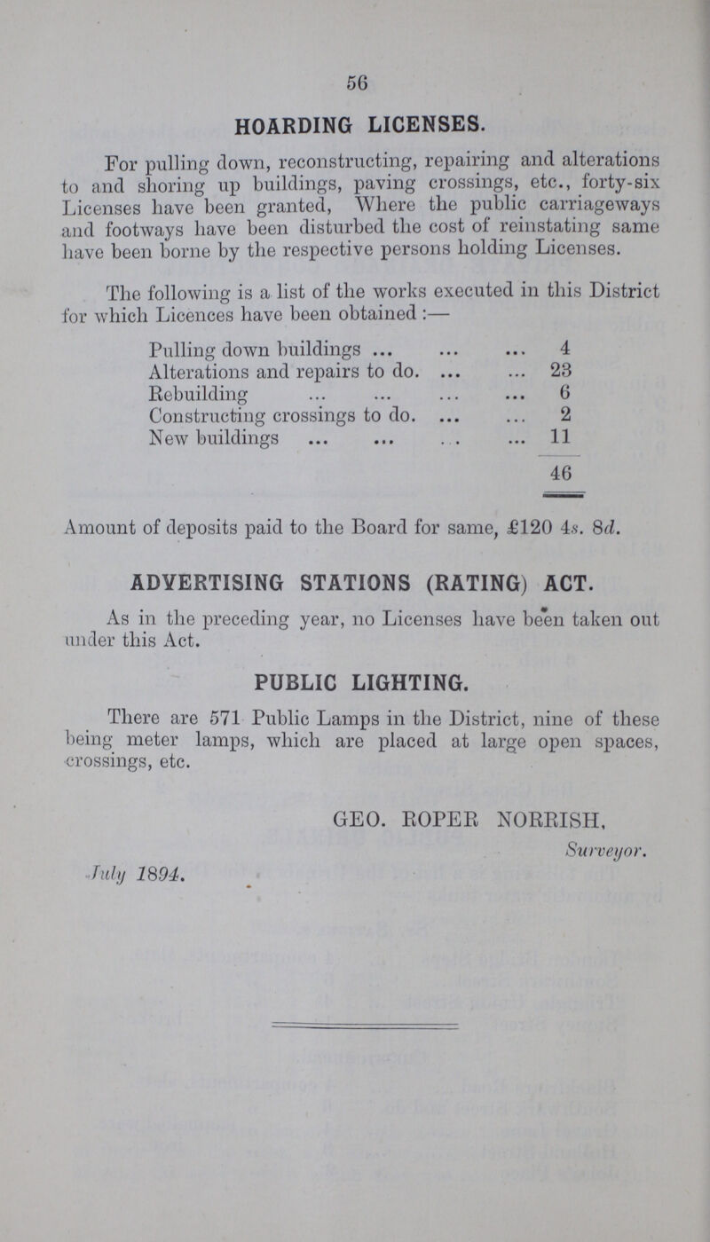 56 HOARDING LICENSES. For pulling down, reconstructing, repairing and alterations to and shoring up buildings, paving crossings, etc., forty-six Licenses have been granted, Where the public carriageways and footways have been disturbed the cost of reinstating same have been borne by the respective persons holding Licenses. The following is a list of the works executed in this District for which Licences have been obtained:— Amount of deposits paid to the Board for same, £120 4s. 8d. As in the preceding year, no Licenses have been taken out under this Act. There are 571 Public Lamps in the District, nine of these being meter lamps, which are placed at large open spaces, crossings, etc. Pulling down buildings 4 Alterations and repairs to do. 28 Rebuilding 6 Constructing crossings to do. 2 New buildings 11 46 ADVERTISING STATIONS (RATING) ACT. PUBLIC LIGHTING. GEO. ROPER NORRISH, Surveyor. July 1894.