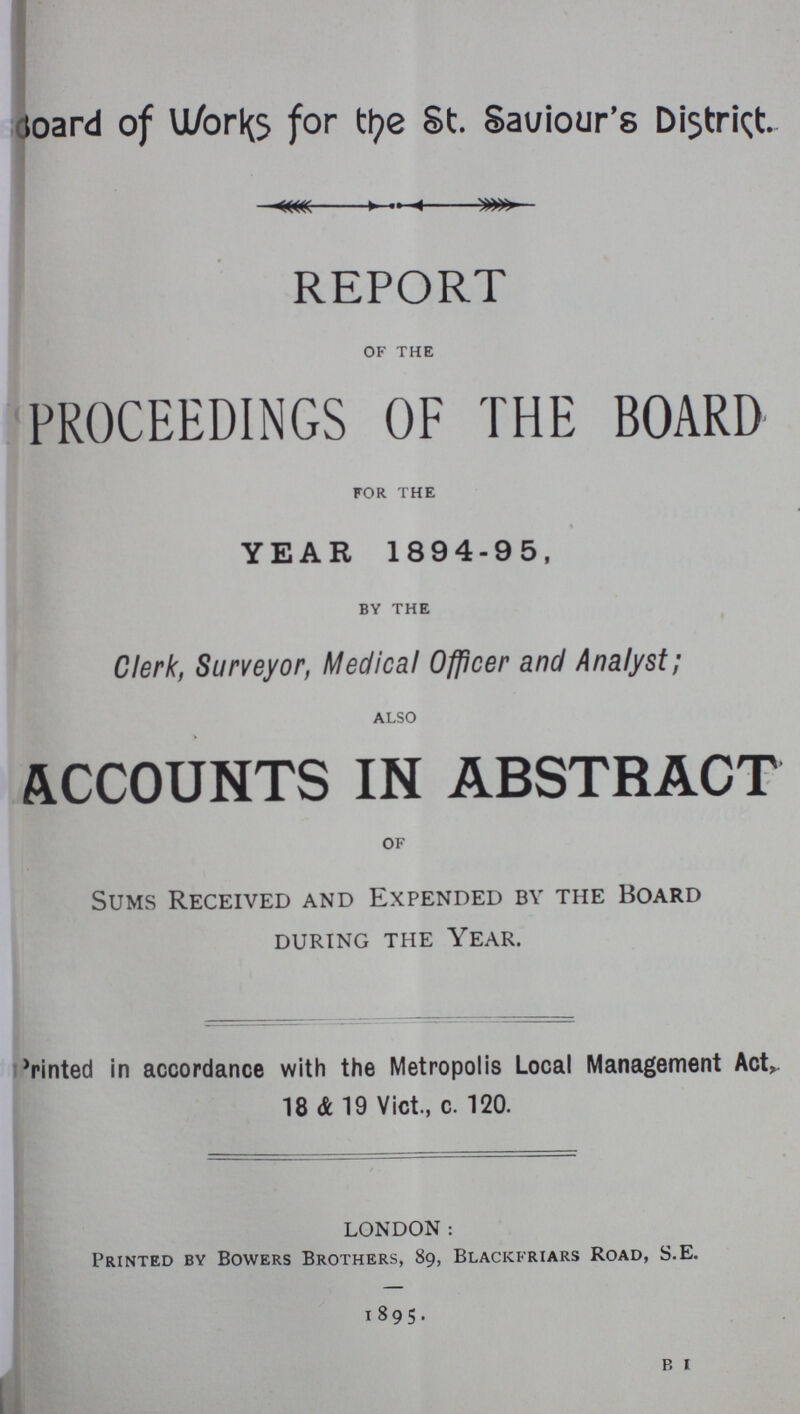 Board of Work for the St. Saviour's District. REPORT of the PROCEEDINGS OF THE BOARD for the YEAR 1894-95, by the Clerk, Surveyor, Medical Officer and Analyst; also ACCOUNTS IN ABSTRACT of Sums Received and Expended by the Board DURING THE YEAR. Printed in accordance with the Metropolis Local Management Act, 18 & 19 Vict., c. 120. LONDON: Printed by Bowers Brothers, 89, Blackfriars Road, S.E. 1895. B, i