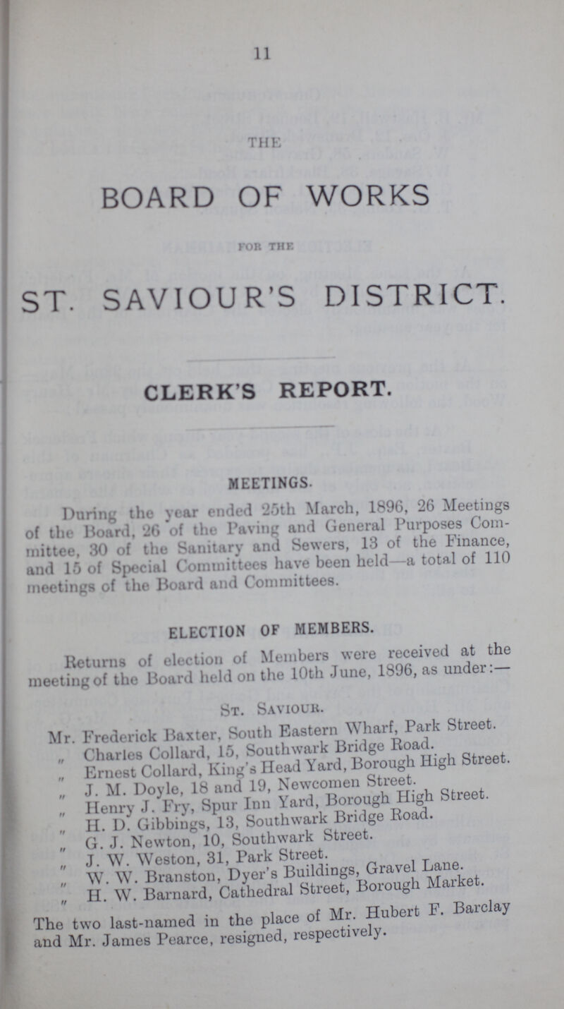 11 THE BOARD OF WORKS for the ST. SAVIOUR'S DISTRICT. CLERKS REPORT. MEETINGS. During the year ended 25th March, 1896, 26 Meetings of the Board. of the Paving and General Purposes Com mittee, 80 of the Sanitary and Sewers, 13 of the Finance, and 15 of Special Committees have been held—a total of 110 meetings of the Board and Committees. ELECTION OF MEMBERS. Returns of election of Members were received at the meeting of the Board held on the 10th June, 1896, as under:— St. Saviour. Mr. Frederick Baxter, South Eastern Wharf, Park Street. „ Charles Collard, 15, Southwark Bridge Road. „ Ernest Collard, King's Head Yard, Borough High Street. „ J. M. Doyle, 18 and 19, Newcomen Street. Henry J. Fry, Spur Inn Yard, Borough High Street. „ H. D. Gibbings, 13, Southwark Bridge Road. „ G. J. Newton, 10, Southwark Street. „ J. W. Weston, 31, Park Street. „ W. W. Branston, Dyer's Buildings, Gravel Lane. „ H. W. Barnard, Cathedral Street, Borough Market. The two last-named in the place of Mr. Hubert F. Barclay and Mr. James Pearce, resigned, respectively.