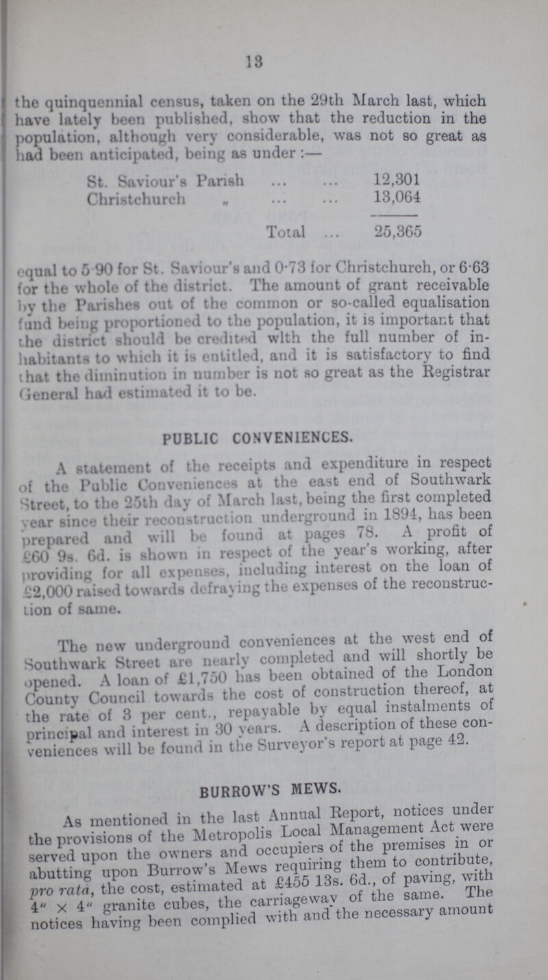 13 the quinquennial census, taken on the 29th March last, which have lately been published, show that the reduction in the population, although very considerable, was not so great as had been anticipated, being as under :— St. Saviour's Parish 12,301 Christchurch „ 13,064 Total 25,365 equal to 5.90 for St. Saviour's and 0.73 for Christchurch, or 6.63 for the whole of the district. The amount of grant receivable by the Parishes out of the common or so-called equalisation fund being proportioned to the population, it is important that the district should be credited with the full number of in habitants to which it is entitled, and it is satisfactory to find that the diminution in uumber is not so great as the Registrar General had estimated it to be. PUBLIC CONVENIENCES. A statement of the receipts and expenditure in respect of the Public Conveniences at the east end of Southwark Street, to the 25th day of March last, being the first completed year since their reconstruction underground in 1894, has been prepared and will be found at pages 78. A profit of £60 9s. 6d. is shown in respect of the year's working, after providing for all expenses, including interest on the loan of £2,000 raised towards defraying the expenses of the reconstruc tion of same. The new underground conveniences at the west end of Southwark Street are nearly completed and will shortly be opened. A loan of £1,760 has been obtained of the London County Council towards the cost of construction thereof, at the rate of 3 per cent., repayable by equal instalments of principal and interest in 30 years. A description of these con veniences will be found in the Surveyor s report at page 42. BURROW'S MEWS. As mentioned in the last Annual Report, notices under the provisions of the Metropolis Local Management Act were served upon the owners and occupiers of the premises in or abutting upon Burrow's Mews requiring them to contribute, pro rata, the cost, estimated at £455 13s. 6d., of paving, with 4 x 4 granite cubes, the carriageway of the same. The notices having been complied with and the necessary amount