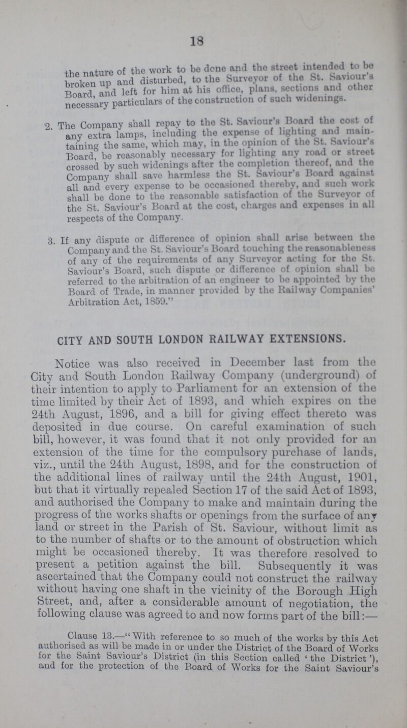 18 the nature of the work to be done and the street intended to be broken up and disturbed, to the Sutveyor of the St. Saviour's Board and left for him at his office, plans, sections and other necessary particulars of the construction of such widenings. 2. The Company shall repay to the St. Saviour's Board the cost of any extra lamps, including the expense of lighting and main taining the same, which may, in the opinion of the St. Saviour's Board, be reasonably necessary for lighting any road or street crossed by such widenings after the completion thereof, and the Company shall save harmless the St. Saviour's Board against all and every expense to be occasioned thereby, and such work shall be done to the reasonable satisfaction of the Surveyor of the St. Saviour's Board at the cost, charges and expenses in all respects of the Company. 3. If any dispute or difference of opinion shall arise between the Company and the St. Saviour's Board touching the reasonableness of any of the requirements of any Surveyor acting for the St. Saviour's Board, such dispute or difference of opinion shall be referred to the arbitration of an engineer to be appointed by the Board of Trade, in manner provided by the Railway Companies' Arbitration Act, 1859. CITY AND SOUTH LONDON RAILWAY EXTENSIONS. Notice was also received in December last from the City and South London Railway Company (underground) of their intention to apply to Parliament for an extension of the time limited by their Act of 1893, and which expires on the 24th August, 1896, and a bill for giving effect thereto was deposited in due course. On careful examination of such bill, however, it was found that it not only provided for an extension of the time for the compulsory purchase of lands, viz., until the 24th August, 1898, and for the construction of the additional lines of railway until the 24th August, 1901, but that it virtually repealed Section 17 of the said Act of 1893, and authorised the Company to make and maintain during the progress of the works shafts or openings from the surface of any land or street in the Parish of St. Saviour, without limit as to the number of shafts or to the amount of obstruction which might be occasioned thereby. It was therefore resolved to present a petition against the bill. Subsequently it was ascertained that the Company could not construct the railway without having one shaft in the vicinity of the Borough High Street, and, after a considerable amount of negotiation, the following clause was agreed to and now forms part of the bill:— Clause 13.-With reference to so much of the works by this Act authorised as will be made in or under the District of the Board of Works for the Saint Saviour's District (in this Section called 'the District'), and for the protection of the Board of Works for the Saint Saviour's