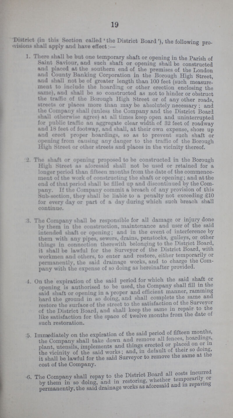 19 District (in this Section called 'the District Board'), the following pro visions shall apply and have effect:— 1. There shall bo but one temporary shaft or opening in the Parish of Saint Saviour,and such shaft or opening shall be constructed and placed at the southern end of the premises of the London and County Banking Corporation in the Borough High Street and shall not bo of greater length than 100 feet (such measure ment to include the hoarding or other erection enclosing the same), and shall be so constructed as not to hinder or obstruct the traffic of the Borough High Street or of any other roads, Streets or places more than may be absolutely necessary; and the Company shall (unless the Company and the District Board shall otherwise agree) at all times keep open and uninterrupted for public traffic an aggregate clear width of 32 feet of roadway and 18 feet of footway, and shall, at their own expense, shore up and erect proper hoardings, so as to prevent such shaft or opening from causing any danger to the traffic of the Borough High Street or other streets and places in the vicinity thereof. ° 2. The shaft or opening proposed to be constructed in the Borough High Street as aforesaid shall not bo used or retained for a longer period than fifteen months from the date of the commence ment of the work of constructing the shaft or opening; and at the end of that period shall be filled up and discontinued by the Com pany. If the Company commit a breach of any provision of this Sub-section, they shall be liable to a penalty not exceeding £10 for every day or part of a day during which such breach shall continue. 3. The Company shall bo responsible for all damage or injury done by them in tho construction, maintenance and user of the said intended shaft or opening; and in the event of interference by them with any pipes, sewers, drains, penstocks, gulleys, or other things in connection therewith belonging to the District Board, it shall be lawful for the Surveyor of the District Board, with workmen and others, to enter and restore, either temporarily or permanently, the said drainage works, and to charge the Com pany with tho expense of so doing as hereinafter provided. 1. On the expiration of the said period for which the said shaft or opening is authorised to be used, the Company shall fill in the said shaft or opening in a proper and efficient manner, ramming hard the ground in so doing, and shall complete the same and restore tho surface of the street to tho satisfaction of the Surveyor of tho District Board, and shall keep the same in repair to the like satisfaction for tho space of twelve months from the date of such restoration. 5. Immediately on tho expiration of the said period of fifteen months, the Company shall take down and remove all fences, hoardings, plant, utensils, implements and things erected or placed on or in the vicinity of the said works; and, in default of their so it shall be lawful for the said Surveyor to remove the same at tne cost of tho Company. 6. The Company shall repay to the District Board all costs, inciured by them in so doing, and in restoring, whether temporarilly permanently, the said drainage works as aforesaid and in repaving