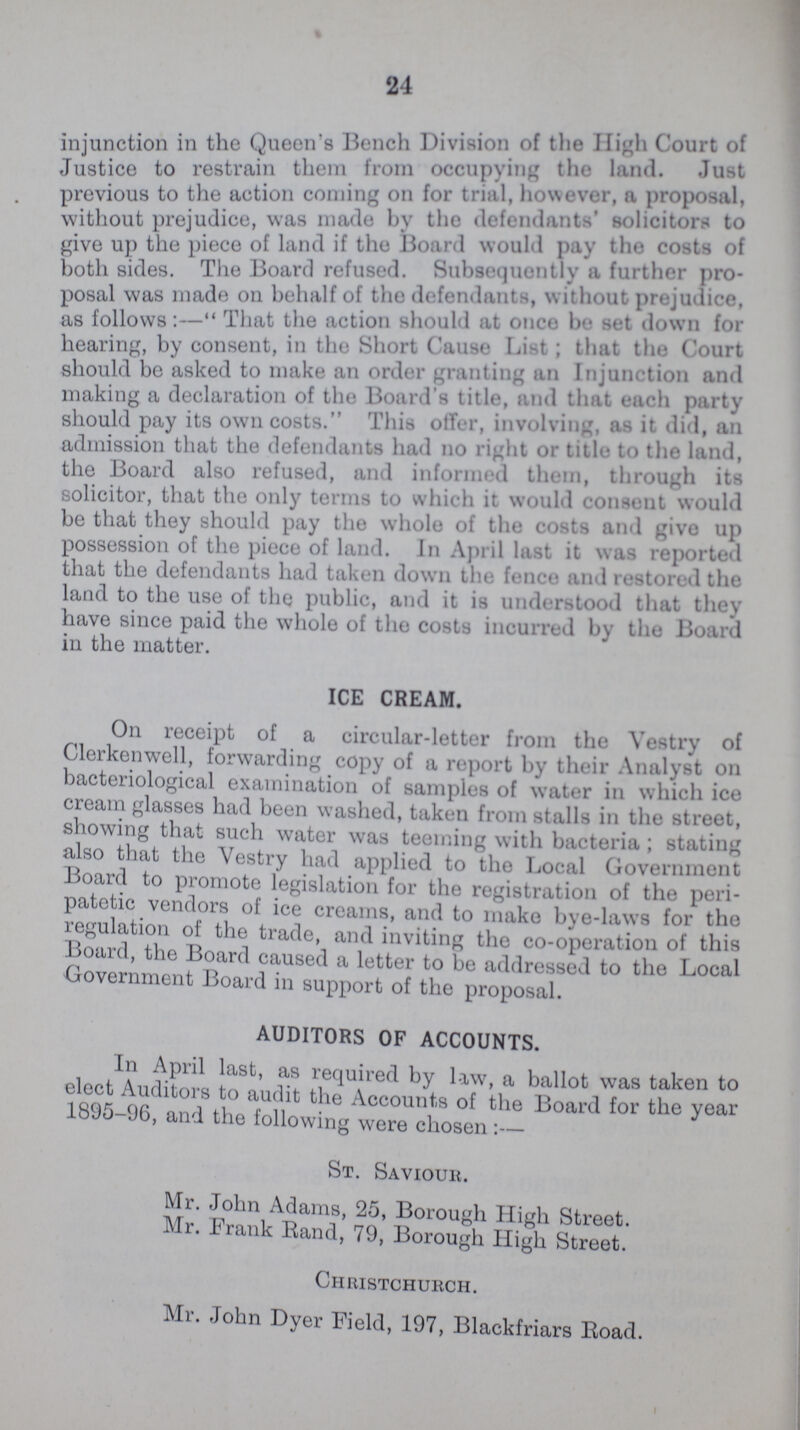 24 injunction in the Queen's Bench Division of the High Court of Justice to restrain them from occupying the land. Just previous to the action coming on for trial, however, ft propos&l, without prejudice, was made by the defendants solicitors to give up the piece of land if the board would pay the costs of both sides. The Board refused. Subtsequently ft farther pro posal was made on behalf of the defendants, without prejudice, as follows:  That the action should at once be set down for hearing, by consent, in the Short Cause List ; that the court should be asked to make an order granting an Injunction and making a declaration of the Board s title, and that each party should pay its own costs. This offer, involving, as it did, an admission that the defendants had no right or title to the land, the Board also refused, and informed them, through its solicitor, that the only terms to which it would consent would be that they should pay the whole of the costs and give up possession of the piece of land. In April last it was reported that the defendants had taken down the fence and restored the land to the use of the public, and it is understood that they have since paid the whole of the costs incurred by the Board in the matter. ICE CREAM. On receipt of a circular-letter from the Vestry of Clerkenwell, forwarding copy of a report by their Analyst on bacteriological examination of samples of water in which ice cream glasses had been washed, taken from stalls in the street, showing that such water was teeming with bacteria ; stating also that the Vestry had applied to the Local Government Board to promote legislation for the registration of the peri patetic vendors of ice creams, and to make bye-laws for the regulation of the trade, and inviting the co-operation of this Board, the Board caused a letter to be addressed to the Local Government Board in support of the proposal. AUDITORS OF ACCOUNTS. In April last, as required by law, a ballot was taken to elect Auditors to audit the Accounts of the Board for the year 1895-96, and the following were chosen :— St. Saviour. Mr. John Adams, 25, Borough High Street. Mr. Frank Rand, 79, Borough High Street. Christchurch. Mr. John Dyer Field, 197, Blackfriars Road.