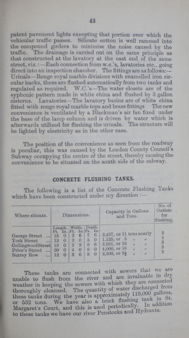 43 patent pavement lights excepting that portion over which the vehicular traffic passes. Silicate cotton is well rammed into the compound girders to minimise the noise caused by the traffic. The drainage is carried out on the same principle as that constructed at the lavatory at the east end of the same street, viz.:—Each connection from w.c.'s, lavatories etc., going direct into an insertion chamber. The fittings are as follows:— Urinals—Rouge royal marble divisions with enamelled iron cir cular backs, these are Hushed automatically from two tanks and regulated as required. W.C.'s—The water closets are of the syphonic pattern made in white china and flushed by 3 gallon cisterns. Lavatories—The lavatory basins are of white china fitted with rouge royal marble tops and brass fittings The new convenience is ventilated by a Blackman's air fan fixed under the base of the lamp column and is driven by water which is afterwards utilized for flushing the urinals. The structure will be lighted by electricity as in the other case. The position of the convenience as seen from the roadway is peculiar, this was caused by the London County Council's Subway occupying the centre of the street, thereby causing the convenience to be situated on the south side of the subway. CONCRETE FLUSHING TANKS. The following is a list of the Concrete Flushing Tanks which have been constructed under my direction :— Where situate. Dimensions. Capacity in Gallons and Tons. No. of Outlets for flushing. Length. Width. Depth. Ft In. Ft. In. Ft. In. 2,457, or 11 tons nearly George Street 15 0 3 6 7 6 2 York Street 12 0 3 0 5 0 1,125, or 5 ,   2 CollingwoodStreet 18 0 3 9 8 6 3,581, or 16   3 Price's Street 20 0 4 0 8 0 4,000, or 18   3 Surrey Row 12 0 3 6 8 0 2,100, or 9 ½  2 These tanks are connected with sewers that we are unable to flush from the river and are invaluable in dry weather in keeping the sewers with which they are connected thoroughly cleansed. The quantity of water discharged from these tanks during the year is approximately 119,000 gallons, or 532 tons. We have also a brick flushing tank in st. Margaret's Court, and this is used periodically. In addition to these tanks we have our river Penstocks and Hydrants.