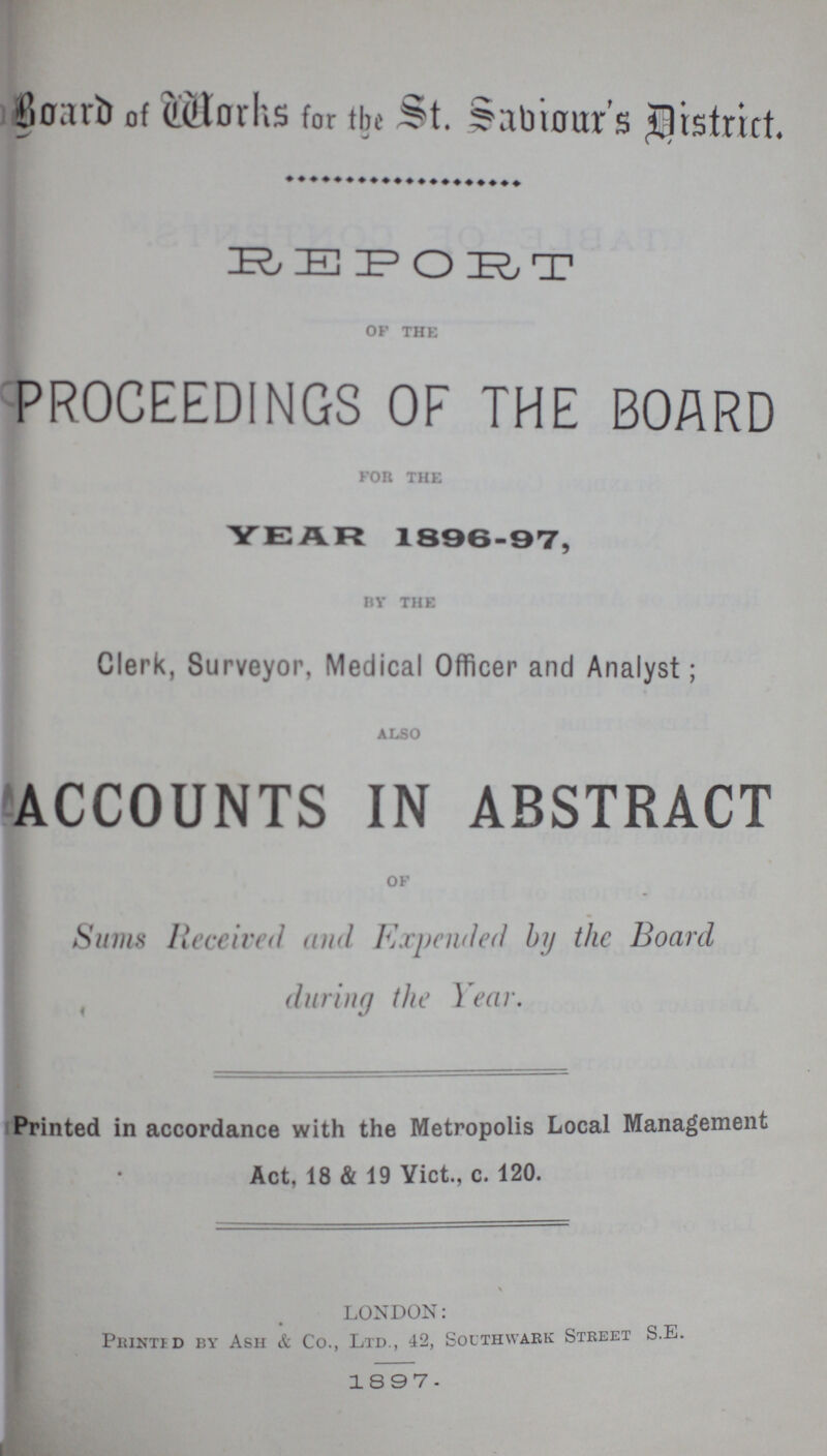 Board of Works for the St. Sabiour's District. REPORT of the PROCEEDINGS OF THE BOARD for the YEAR 1896-97, by the Clerk, Surveyor, Medical Officer and Analyst; also ACCOUNTS IN ABSTRACT of Sums Received and Expended by the Board during the Year. Printed in accordance with the Metropolis Local Management Act, 18 & 19 Vict., c. 120. LONDON: Printed by Ash & Co., Ltd., 42, Sothwark Street S.E. 1897.
