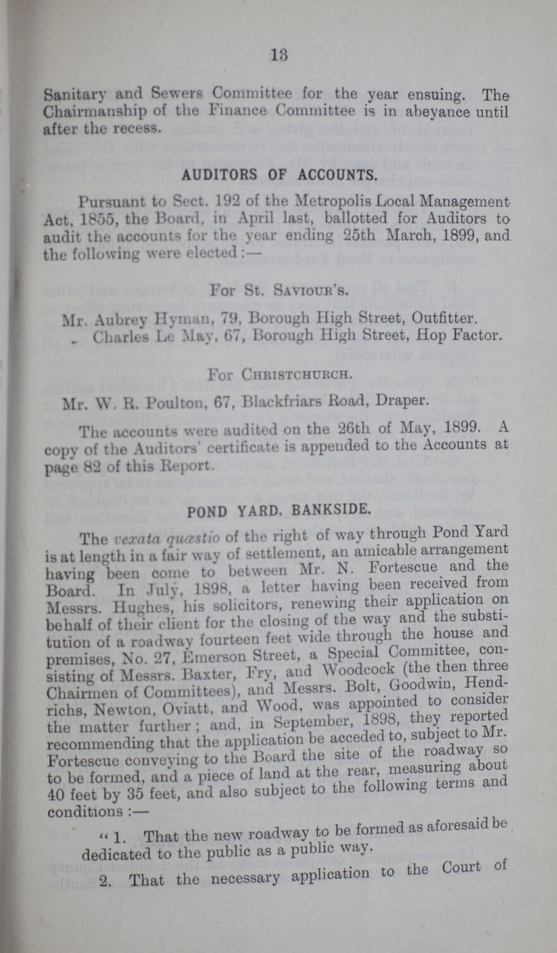 13 Sanitary and Sewers Committee for the year ensuing. The Chairmanship of the Finance Committee is in abeyance until after the recess. AUDITORS OF ACCOUNTS. Pursuant to Sect. 192 of the Metropolis Local Management Act, 1865, the Board, m April last, ballotted for Auditors to audit the accounts for the year ending 25th March, 1899, and the following were elected:— For St. Saviour's. Mr. Aubrey Hyman, 79, Borough High Street, Outfitter. „ Charles Le May, 67, Borough High Street, Hop Factor. For Christchukch. Mr. W. R. Poulton, 67, Blackfriars Road, Draper. The accounts were audited on the 26th of May, 1899. A copy of the Auditors' certificate is appended to the Accounts at page 82 of this Report. POND YARD, BANKSIDE. The vexata quœstio of the right of way through Pond Yard is at length in a fair way of settlement, an amicable arrangement having been come to between Mr. N. Fortescue and the Board. In July, 1898, a letter having been received from Messrs. Hughes, his solicitors, renewing their application on behalf of their client for the closing of the way and the substi tution of a roadway fourteen feet wide through the house and premises, No. 27, Emerson Street, a Special Committee, con sisting of Messrs. Baxter, Fry, and Woodcock (the then three Chairmen of Committees), and Messrs. Bolt, Goodwin, Hend richs, Newton, Oviatt, and Wood, was appointed to consider the matter further; and, in September, 1898, they reported recommending that the application be acceded to, subject to Mr. Fortescue conveying to the Board the site of the roadway so to be formed, and a piece of land at the rear, measuring about 40 feet by 35 feet, and also subject to the following terms and conditions:— 1. That the new roadway to be formed as aforesaid be dedicated to the public as a public way. 2. That the necessary application to the Court of