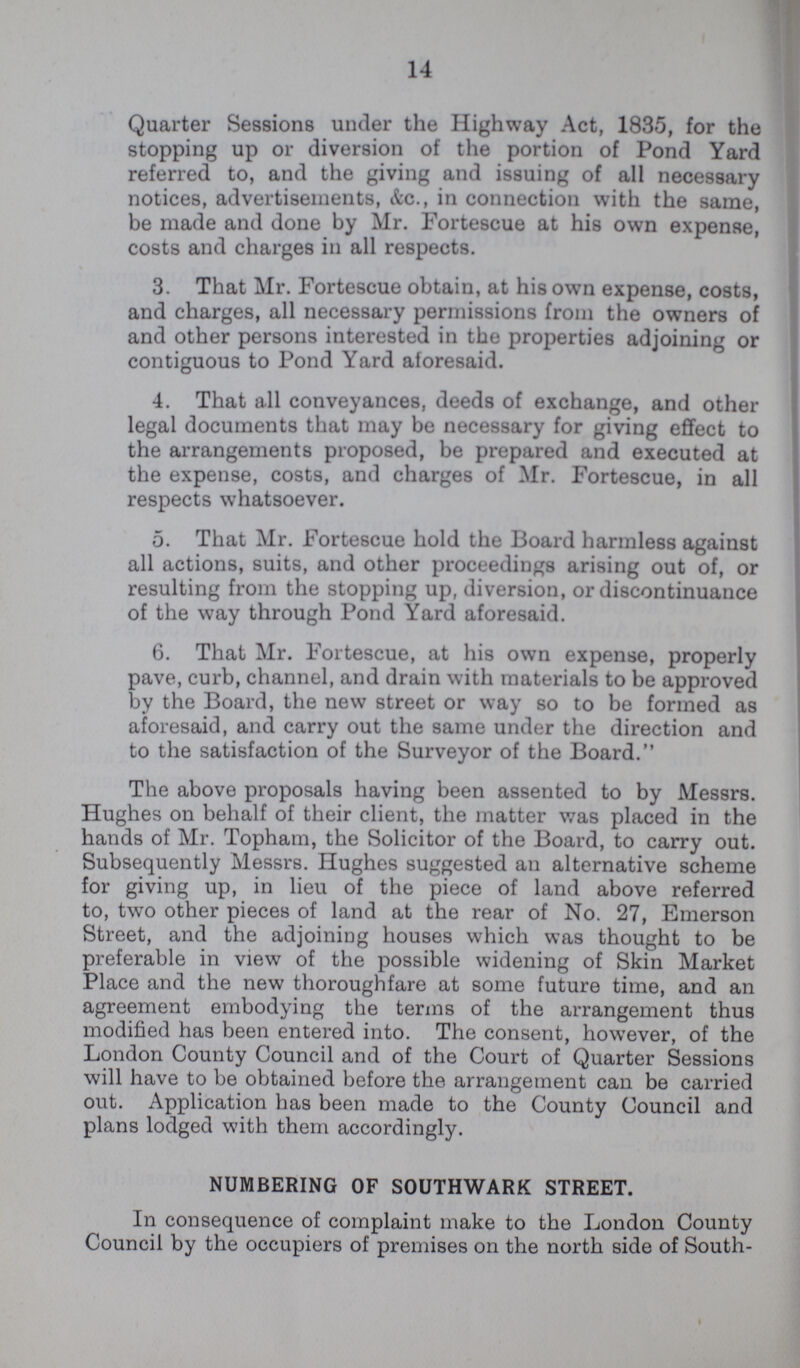 14 Quarter Sessions under the Highway Act, 1835, for the stopping up or diversion of the portion of Pond Yard referred to, and the giving and issuing of all necessary notices, advertisements, &c., in connection with the same, be made and done by Mr. Fortescue at his own expense, costs and charges in all respects. 3. That Mr. Fortescue obtain, at his own expense, costs, and charges, all necessary permissions from the owners of and other persons interested in the properties adjoining or contiguous to Pond Yard aforesaid. 4. That all conveyances, deeds of exchange, and other legal documents that may be necessary for giving effect to the arrangements proposed, be prepared and executed at the expense, costs, and charges of Mr. Fortescue, in all respects whatsoever. 5. That Mr. Fortescue hold the Board harmless against all actions, suits, and other proceedings arising out of, or resulting from the stopping up, diversion, or discontinuance of the way through Pond Yard aforesaid. 6. That Mr. Fortescue, at his own expense, properly pave, curb, channel, and drain with materials to be approved by the Board, the new street or way so to be formed as aforesaid, and carry out the same under the direction and to the satisfaction of the Surveyor of the Board. The above proposals having been assented to by Messrs. Hughes on behalf of their client, the matter was placed in the hands of Mr. Topham, the Solicitor of the Board, to carry out. Subsequently Messrs. Hughes suggested an alternative scheme for giving up, in lieu of the piece of land above referred to, two other pieces of land at the rear of No. 27, Emerson Street, and the adjoining houses which was thought to be preferable in view of the possible widening of Skin Market Place and the new thoroughfare at some future time, and an agreement embodying the terms of the arrangement thus modified has been entered into. The consent, however, of the London County Council and of the Court of Quarter Sessions will have to be obtained before the arrangement can be carried out. Application has been made to the County Council and plans lodged with them accordingly. NUMBERING OF SOUTHWARK STREET. In consequence of complaint make to the London County Council by the occupiers of premises on the north side of South-