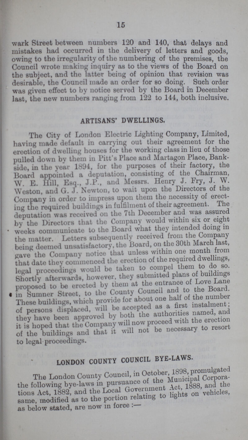 15 wark Street between numbers 120 and 140, that delays and mistakes had occurred in the delivery of letters and goods owing to the irregularity of the numbering of the premises the Council wrote making inquiry as to the views of the Board on the subject, and the latter being of opinion that revision was desirable, the Council made an order for so doing. Such order was given effect to by notice served by the Board in December last, the new numbers ranging from 122 to 144, both inclusive. ARTISANS' DWELLINGS. The City of London Electric Lighting Company, Limited, having made default in carrying out their agreement for the erection of dwelling houses for the working class in lieu of those pulled down by them in Pitt's Place and Martagon Place, Bank side, in the year 1894, for the purposes of their factory, the Board appointed a deputation, consisting of the Chairman, W. E. Hill, Esq., J.P., and Messrs. Henry J. Fry, J. W. Weston, and G. J. Newton, to wait upon the Directors of the Company in order to impress upon them the necessity of erect ing the reqired buildings in fulfilment of their agreement. The deputation was received on the 7th December and was assured by the Directors that the Company would within six or eight weeks communicate to the Board what they intended doing in the matter. Letters subsequently received from the Company being deemed unsatisfactory, the Board, on the 30th March last, gave the Company notice that unless within one month from that date they commenced the erection of the required dwellings, legal proceedings would be taken to compel them to do so. Shortly afterwards, however, they submitted plans of buildings proposed to be erected by them at the entrance of Love Lane in Sumner Street, to the County Council and to the Board. These buildings, which provide for about one half of the number of persons displaced, will be accepted as a first instalment; they have been approved by both the authorities named, and it is hoped that the Company will now proceed with the erection of the buildings and that it will not be necessary to resort to legal proceedings. LONDON COUNTY COUNCIL BYE-LAWS. The London County Council, in October, 1898, promulgated the following bye-laws in pursuance of the Municipal Corpora tions Act, 1882, and the Local Government Act 1888, and the same, modified as to the portion relating to lights on ve as below stated, are now in force:—