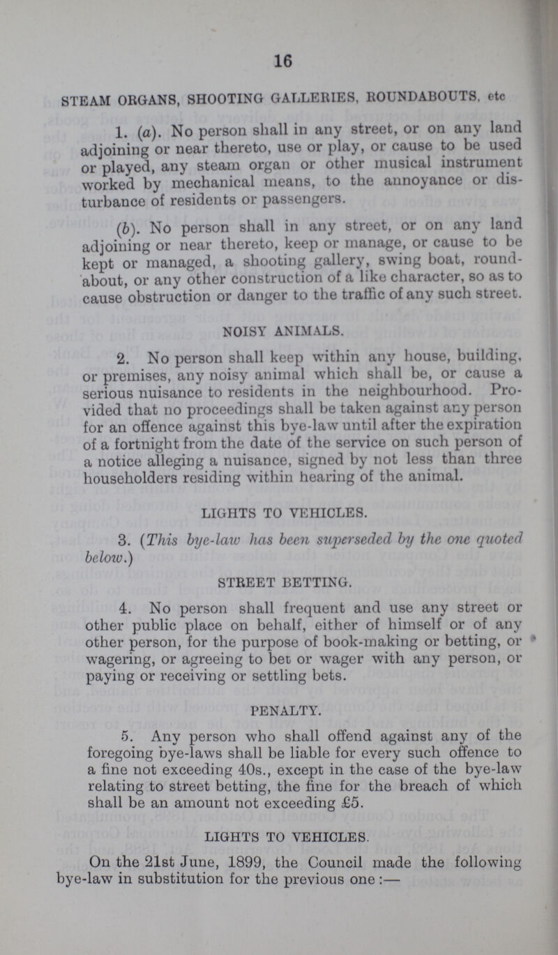 16 STEAM ORGANS, SHOOTING GALLERIES, ROUNDABOUTS, etc 1. (a). No person shall in any street, or on any land adjoining or near thereto, use or play, or cause to be used or played, any steam organ or other musical instrument worked by mechanical means, to the annoyance or dis turbance of residents or passengers. (6). No person shall in any street, or on any land adjoining or near thereto, keep or manage, or cause to be kept or managed, a shooting gallery, swing boat, round about, or any other construction of a like character, so as to cause obstruction or danger to the traffic of any such street. NOISY ANIMALS. 2. No person shall keep within any house, building, or premises, any noisy animal which shall be, or cause a serious nuisance to residents in the neighbourhood. Pro vided that no proceedings shall be taken against any person for an offence against this bye-law until after the expiration of a fortnight from the date of the service on such person of a notice alleging a nuisance, signed by not less than three householders residing within hearing of the animal. LIGHTS TO VEHICLES. 3. (This bye-law has been superseded by the one quoted below.) STREET BETTING. 4. No person shall frequent and use any street or other public place on behalf, either of himself or of any other person, for the purpose of book-making or betting, or wagering, or agreeing to bet or wager with any person, or paying or receiving or settling bets. PENALTY. 5. Any person who shall offend against any of the foregoing bye-laws shall be liable for every such offence to a fine not exceeding 40s., except in the case of the bye-law relating to street betting, the fine for the breach of which shall be an amount not exceeding £5. LIGHTS TO VEHICLES. On the 21st June, 1899, the Council made the following bye-law in substitution for the previous one:—